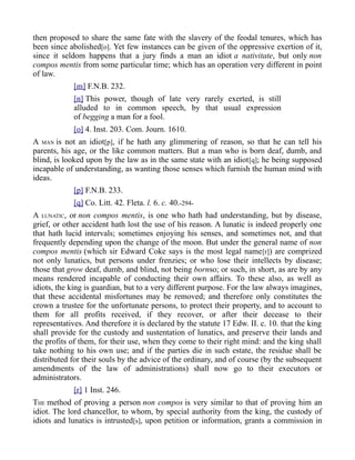 then proposed to share the same fate with the slavery of the feodal tenures, which has
been since abolished[o]. Yet few instances can be given of the oppressive exertion of it,
since it seldom happens that a jury finds a man an idiot a nativitate, but only non
compos mentis from some particular time; which has an operation very different in point
of law.
[m] F.N.B. 232.
[n] This power, though of late very rarely exerted, is still
alluded to in common speech, by that usual expression
of begging a man for a fool.
[o] 4. Inst. 203. Com. Journ. 1610.
A MAN is not an idiot[p], if he hath any glimmering of reason, so that he can tell his
parents, his age, or the like common matters. But a man who is born deaf, dumb, and
blind, is looked upon by the law as in the same state with an idiot[q]; he being supposed
incapable of understanding, as wanting those senses which furnish the human mind with
ideas.
[p] F.N.B. 233.
[q] Co. Litt. 42. Fleta. l. 6. c. 40.-294-
A LUNATIC, or non compos mentis, is one who hath had understanding, but by disease,
grief, or other accident hath lost the use of his reason. A lunatic is indeed properly one
that hath lucid intervals; sometimes enjoying his senses, and sometimes not, and that
frequently depending upon the change of the moon. But under the general name of non
compos mentis (which sir Edward Coke says is the most legal name[r]) are comprized
not only lunatics, but persons under frenzies; or who lose their intellects by disease;
those that grow deaf, dumb, and blind, not being bornso; or such, in short, as are by any
means rendered incapable of conducting their own affairs. To these also, as well as
idiots, the king is guardian, but to a very different purpose. For the law always imagines,
that these accidental misfortunes may be removed; and therefore only constitutes the
crown a trustee for the unfortunate persons, to protect their property, and to account to
them for all profits received, if they recover, or after their decease to their
representatives. And therefore it is declared by the statute 17 Edw. II. c. 10. that the king
shall provide for the custody and sustentation of lunatics, and preserve their lands and
the profits of them, for their use, when they come to their right mind: and the king shall
take nothing to his own use; and if the parties die in such estate, the residue shall be
distributed for their souls by the advice of the ordinary, and of course (by the subsequent
amendments of the law of administrations) shall now go to their executors or
administrators.
[r] 1 Inst. 246.
THE method of proving a person non compos is very similar to that of proving him an
idiot. The lord chancellor, to whom, by special authority from the king, the custody of
idiots and lunatics is intrusted[s], upon petition or information, grants a commission in
 