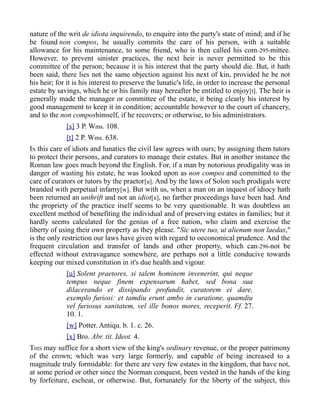 nature of the writ de idiota inquirendo, to enquire into the party's state of mind; and if he
be found non compos, he usually commits the care of his person, with a suitable
allowance for his maintenance, to some friend, who is then called his com-295-mittee.
However, to prevent sinister practices, the next heir is never permitted to be this
committee of the person; because it is his interest that the party should die. But, it hath
been said, there lies not the same objection against his next of kin, provided he be not
his heir; for it is his interest to preserve the lunatic's life, in order to increase the personal
estate by savings, which he or his family may hereafter be entitled to enjoy[t]. The heir is
generally made the manager or committee of the estate, it being clearly his interest by
good management to keep it in condition; accountable however to the court of chancery,
and to the non composhimself, if he recovers; or otherwise, to his administrators.
[s] 3 P. Wms. 108.
[t] 2 P. Wms. 638.
IN this care of idiots and lunatics the civil law agrees with ours; by assigning them tutors
to protect their persons, and curators to manage their estates. But in another instance the
Roman law goes much beyond the English. For, if a man by notorious prodigality was in
danger of wasting his estate, he was looked upon as non compos and committed to the
care of curators or tutors by the praetor[u]. And by the laws of Solon such prodigals were
branded with perpetual infamy[w]. But with us, when a man on an inquest of idiocy hath
been returned an unthrift and not an idiot[x], no farther proceedings have been had. And
the propriety of the practice itself seems to be very questionable. It was doubtless an
excellent method of benefiting the individual and of preserving estates in families; but it
hardly seems calculated for the genius of a free nation, who claim and exercise the
liberty of using their own property as they please. "Sic utere tuo, ut alienum non laedas,"
is the only restriction our laws have given with regard to oeconomical prudence. And the
frequent circulation and transfer of lands and other property, which can-296-not be
effected without extravagance somewhere, are perhaps not a little conducive towards
keeping our mixed constitution in it's due health and vigour.
[u] Solent praetores, si talem hominem invenerint, qui neque
tempus neque finem expensarum habet, sed bona sua
dilacerando et dissipando profundit, curatorem ei dare,
exemplo furiosi: et tamdiu erunt ambo in curatione, quamdiu
vel furiosus sanitatem, vel ille bonos mores, receperit. Ff. 27.
10. 1.
[w] Potter. Antiqu. b. 1. c. 26.
[x] Bro. Abr. tit. Ideot. 4.
THIS may suffice for a short view of the king's ordinary revenue, or the proper patrimony
of the crown; which was very large formerly, and capable of being increased to a
magnitude truly formidable: for there are very few estates in the kingdom, that have not,
at some period or other since the Norman conquest, been vested in the hands of the king
by forfeiture, escheat, or otherwise. But, fortunately for the liberty of the subject, this
 
