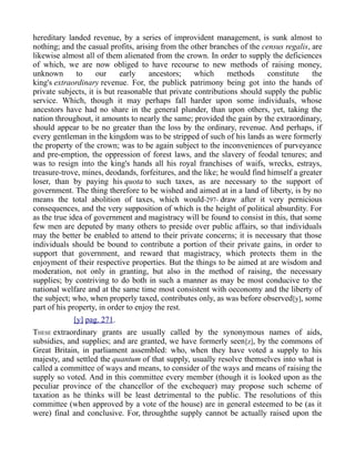 hereditary landed revenue, by a series of improvident management, is sunk almost to
nothing; and the casual profits, arising from the other branches of the census regalis, are
likewise almost all of them alienated from the crown. In order to supply the deficiences
of which, we are now obliged to have recourse to new methods of raising money,
unknown to our early ancestors; which methods constitute the
king's extraordinary revenue. For, the publick patrimony being got into the hands of
private subjects, it is but reasonable that private contributions should supply the public
service. Which, though it may perhaps fall harder upon some individuals, whose
ancestors have had no share in the general plunder, than upon others, yet, taking the
nation throughout, it amounts to nearly the same; provided the gain by the extraordinary,
should appear to be no greater than the loss by the ordinary, revenue. And perhaps, if
every gentleman in the kingdom was to be stripped of such of his lands as were formerly
the property of the crown; was to be again subject to the inconveniences of purveyance
and pre-emption, the oppression of forest laws, and the slavery of feodal tenures; and
was to resign into the king's hands all his royal franchises of waifs, wrecks, estrays,
treasure-trove, mines, deodands, forfeitures, and the like; he would find himself a greater
loser, than by paying his quota to such taxes, as are necessary to the support of
government. The thing therefore to be wished and aimed at in a land of liberty, is by no
means the total abolition of taxes, which would-297- draw after it very pernicious
consequences, and the very supposition of which is the height of political absurdity. For
as the true idea of government and magistracy will be found to consist in this, that some
few men are deputed by many others to preside over public affairs, so that individuals
may the better be enabled to attend to their private concerns; it is necessary that those
individuals should be bound to contribute a portion of their private gains, in order to
support that government, and reward that magistracy, which protects them in the
enjoyment of their respective properties. But the things to be aimed at are wisdom and
moderation, not only in granting, but also in the method of raising, the necessary
supplies; by contriving to do both in such a manner as may be most conducive to the
national welfare and at the same time most consistent with oeconomy and the liberty of
the subject; who, when properly taxed, contributes only, as was before observed[y], some
part of his property, in order to enjoy the rest.
[y] pag. 271.
THESE extraordinary grants are usually called by the synonymous names of aids,
subsidies, and supplies; and are granted, we have formerly seen[z], by the commons of
Great Britain, in parliament assembled: who, when they have voted a supply to his
majesty, and settled the quantum of that supply, usually resolve themselves into what is
called a committee of ways and means, to consider of the ways and means of raising the
supply so voted. And in this committee every member (though it is looked upon as the
peculiar province of the chancellor of the exchequer) may propose such scheme of
taxation as he thinks will be least detrimental to the public. The resolutions of this
committee (when approved by a vote of the house) are in general esteemed to be (as it
were) final and conclusive. For, throughthe supply cannot be actually raised upon the
 
