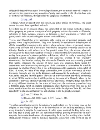 subject till directed by an act of the whole parliament, yet no monied man will scruple to
advance to the government any quantity of ready cash, on the credit of a-298- bare vote
of the house of commons, though no law be yet passed to establish it.
[z] pag. 163.
THE taxes, which are raised upon the subject, are either annual or perpetual. The usual
annual taxes are those upon land and malt.
I. THE land tax, in it's modern shape, has superseded all the former methods of rating
either property, or persons in respect of their property, whether by tenths or fifteenths,
subsidies on land, hydages, scutages, or talliages; a short explication of which will
greatly assist us in understanding our antient laws and history.
TENTHS, and fifteenths[a], were temporary aids issuing out of personal property, and
granted to the king by parliament. They were formerly the real tenth or fifteenth part of
all the moveables belonging to the subject; when such moveables, or personal estates,
were a very different and a much less considerable thing than what they usually are at
this day. Tenths are said to have been first granted under Henry the second, who took
advantage of the fashionable zeal for croisades to introduce this new taxation, in order to
defray the expense of a pious expedition to Palestine, which he really or seemingly had
projected against Saladine emperor of the Saracens; whence it was originally
denominated the Saladine tenth[b]. But afterwards fifteenths were more usually granted
than tenths. Originally the amount of these taxes was uncertain, being levied by
assessments new made at every fresh grant of the commons, a commission for which is
preserved by Matthew Paris[c]: but it was at length reduced to a certainty in the eighth of
Edw. III. when, by virtue of the king's commission, new taxations were made of every
township, borough, and city in the kingdom, and recorded in the exchequer; which rate
was, at the time, the fifteenth part of the value of every township, the whole amounting
to about 29000l. and therefore it still kept-299- up the name of a fifteenth, when, by the
alteration of the value of money and the encrease of personal property, things came to be
in a very different situation. So that when, of later years, the commons granted the king
a fifteenth, every parish in England immediately knew their proportion of it; that is, the
same identical sum that was assessed by the same aid in the eighth of Edw. III; and then
raised it by a rate among themselves, and returned it into the royal exchequer.
[a] 2 Inst. 77. 4 Inst. 34.
[b] Hoved. A.D. 1188. Carte. 1. 719. Hume. 1. 329.
[c] A.D. 1232.
THE other antient levies were in the nature of a modern land tax; for we may trace up the
original of that charge as high as to the introduction of our military tenures[d]; when
every tenant of a knight's fee was bound, if called upon, to attend the king in his army
for forty days in every year. But this personal attendance growing troublesome in many
respects, the tenants found means of compounding for it, by first sending others in their
stead, and in process of time by making a pecuniary satisfaction to the crown in lieu of
 