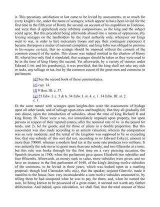 it. This pecuniary satisfaction at last came to be levied by assessments, at so much for
every knight's fee, under the name of scutages; which appear to have been levied for the
first time in the fifth year of Henry the second, on account of his expedition to Toulouse,
and were then (I apprehend) mere arbitrary compositions, as the king and the subject
could agree. But this precedent being afterwards abused into a means of oppression, (by
levying scutages on the landholders by the royal authority only, whenever our kings
went to war, in order to hire mercenary troops and pay their contingent expences) it
became thereupon a matter of national complaint; and king John was obliged to promise
in his magna carta[e], that no scutage should be imposed without the consent of the
common council of the realm. This clause was indeed omitted in the charters of Henry
III, where[f]we only find it stipulated, that scutages should be taken as they were used to
be in the time of king Henry the second. Yet afterwards, by a variety of statutes under
Edward I-300- and his grandson[g], it was provided, that the king shall not take any aids
or tasks, any talliage or tax, but by the common assent of the great men and commons in
parliament.
[d] See the second book of these commentaries.
[e] cap. 14.
[f] 9 Hen. III. c. 37.
[g] 25 Edw. I. c. 5 & 6. 34 Edw. I. st. 4. c. 1. 14 Edw. III. st. 2.
c. 1.
OF the same nature with scutages upon knights-fees were the assessments of hydage
upon all other lands, and of talliage upon cities and burghs[h]. But they all gradually fell
into disuse, upon the introduction of subsidies, about the time of king Richard II and
king Henry IV. These were a tax, not immediately imposed upon property, but upon
persons in respect of their reputed estates, after the nominal rate of 4s. in the pound for
lands, and 2s. 6d. for goods; and for those of aliens in a double proportion. But this
assessment was also made according to an antient valuation; wherein the computation
was so very moderate, and the rental of the kingdom was supposed to be so exceeding
low, that one subsidy of this sort did not, according to sir Edward Coke[i], amount to
more than 70000l. whereas a modern land tax at the same rate produces two millions. It
was antiently the rule never to grant more than one subsidy, and two fifteenths at a time;
but this rule was broke through for the first time on a very pressing occasion, the
Spanish invasion in 1588; when the parliament gave queen Elizabeth two subsidies and
four fifteenths. Afterwards, as money sunk in value, more subsidies were given; and we
have an instance in the first parliament of 1640, of the king's desiring twelve subsidies
of the commons, to be levied in three years; which was looked upon as a startling
proposal: though lord Clarendon tells us[k], that the speaker, serjeant Glanvile, made it
manifest to the house, how very inconsiderable a sum twelve subsidies amounted to, by
telling them he had computed what he was to pay for them; and, when he named the
sum, he being known to be possessed of a great estate, it seemed not worth any farther
deliberation. And indeed, upon calculation, we shall find, that the total amount of these
 