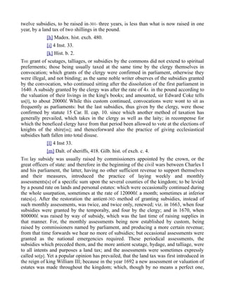 twelve subsidies, to be raised in-301- three years, is less than what is now raised in one
year, by a land tax of two shillings in the pound.
[h] Madox. hist. exch. 480.
[i] 4 Inst. 33.
[k] Hist. b. 2.
THE grant of scutages, talliages, or subsidies by the commons did not extend to spiritual
preferments; those being usually taxed at the same time by the clergy themselves in
convocation; which grants of the clergy were confirmed in parliament, otherwise they
were illegal, and not binding; as the same noble writer observes of the subsidies granted
by the convocation, who continued sitting after the dissolution of the first parliament in
1640. A subsidy granted by the clergy was after the rate of 4s. in the pound according to
the valuation of their livings in the king's books; and amounted, sir Edward Coke tells
us[l], to about 20000l. While this custom continued, convocations were wont to sit as
frequently as parliaments: but the last subsidies, thus given by the clergy, were those
confirmed by statute 15 Car. II. cap. 10. since which another method of taxation has
generally prevailed, which takes in the clergy as well as the laity; in recompense for
which the beneficed clergy have from that period been allowed to vote at the elections of
knights of the shire[m]; and thenceforward also the practice of giving ecclesiastical
subsidies hath fallen into total disuse.
[l] 4 Inst 33.
[m] Dalt. of sheriffs, 418. Gilb. hist. of exch. c. 4.
THE lay subsidy was usually raised by commissioners appointed by the crown, or the
great officers of state: and therefore in the beginning of the civil wars between Charles I
and his parliament, the latter, having no other sufficient revenue to support themselves
and their measures, introduced the practice of laying weekly and monthly
assessments[n] of a specific sum upon the several counties of the kingdom; to be levied
by a pound rate on lands and personal estates: which were occasionally continued during
the whole usurpation, sometimes at the rate of 120000l. a month; sometimes at inferior
rates[o]. After the restoration the antient-302- method of granting subsidies, instead of
such monthly assessments, was twice, and twice only, renewed; viz. in 1663, when four
subsidies were granted by the temporalty, and four by the clergy; and in 1670, when
800000l. was raised by way of subsidy, which was the last time of raising supplies in
that manner. For, the monthly assessments being now established by custom, being
raised by commissioners named by parliament, and producing a more certain revenue;
from that time forwards we hear no more of subsidies; but occasional assessments were
granted as the national emergencies required. These periodical assessments, the
subsidies which preceded them, and the more antient scutage, hydage, and talliage, were
to all intents and purposes a land tax; and the assessments were sometimes expressly
called so[p]. Yet a popular opinion has prevailed, that the land tax was first introduced in
the reign of king William III; because in the year 1692 a new assessment or valuation of
estates was made throughout the kingdom; which, though by no means a perfect one,
 