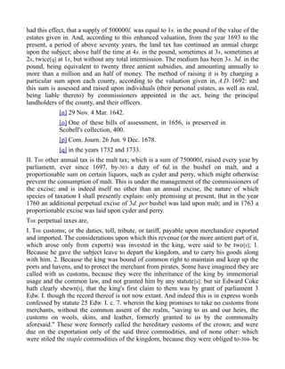 had this effect, that a supply of 500000l. was equal to 1s. in the pound of the value of the
estates given in. And, according to this enhanced valuation, from the year 1693 to the
present, a period of above seventy years, the land tax has continued an annual charge
upon the subject; above half the time at 4s. in the pound, sometimes at 3s, sometimes at
2s, twice[q] at 1s, but without any total intermission. The medium has been 3s. 3d. in the
pound, being equivalent to twenty three antient subsidies, and amounting annually to
more than a million and an half of money. The method of raising it is by charging a
particular sum upon each county, according to the valuation given in, A.D. 1692: and
this sum is assessed and raised upon individuals (their personal estates, as well as real,
being liable thereto) by commissioners appointed in the act, being the principal
landholders of the county, and their officers.
[n] 29 Nov. 4 Mar. 1642.
[o] One of these bills of assessment, in 1656, is preserved in
Scobell's collection, 400.
[p] Com. Journ. 26 Jun. 9 Dec. 1678.
[q] in the years 1732 and 1733.
II. THE other annual tax is the malt tax; which is a sum of 750000l, raised every year by
parliament, ever since 1697, by-303- a duty of 6d. in the bushel on malt, and a
proportionable sum on certain liquors, such as cyder and perry, which might otherwise
prevent the consumption of malt. This is under the management of the commissioners of
the excise; and is indeed itself no other than an annual excise, the nature of which
species of taxation I shall presently explain: only premising at present, that in the year
1760 an additional perpetual excise of 3d. per bushel was laid upon malt; and in 1763 a
proportionable excise was laid upon cyder and perry.
THE perpetual taxes are,
I. THE customs; or the duties, toll, tribute, or tariff, payable upon merchandize exported
and imported. The considerations upon which this revenue (or the more antient part of it,
which arose only from exports) was invested in the king, were said to be two[r]; 1.
Because he gave the subject leave to depart the kingdom, and to carry his goods along
with him. 2. Because the king was bound of common right to maintain and keep up the
ports and havens, and to protect the merchant from pirates. Some have imagined they are
called with us customs, because they were the inheritance of the king by immemorial
usage and the common law, and not granted him by any statute[s]: but sir Edward Coke
hath clearly shewn[t], that the king's first claim to them was by grant of parliament 3
Edw. I. though the record thereof is not now extant. And indeed this is in express words
confessed by statute 25 Edw. I. c. 7. wherein the king promises to take no customs from
merchants, without the common assent of the realm, "saving to us and our heirs, the
customs on wools, skins, and leather, formerly granted to us by the commonalty
aforesaid." These were formerly called the hereditary customs of the crown; and were
due on the exportation only of the said three commodities, and of none other: which
were stiled the staple commodities of the kingdom, because they were obliged to-304- be
 