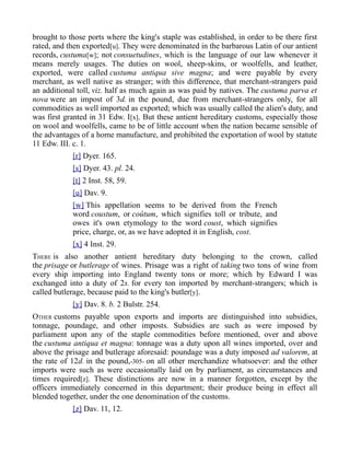 brought to those ports where the king's staple was established, in order to be there first
rated, and then exported[u]. They were denominated in the barbarous Latin of our antient
records, custuma[w]; not consuetudines, which is the language of our law whenever it
means merely usages. The duties on wool, sheep-skins, or woolfells, and leather,
exported, were called custuma antiqua sive magna; and were payable by every
merchant, as well native as stranger; with this difference, that merchant-strangers paid
an additional toll, viz. half as much again as was paid by natives. The custuma parva et
nova were an impost of 3d. in the pound, due from merchant-strangers only, for all
commodities as well imported as exported; which was usually called the alien's duty, and
was first granted in 31 Edw. I[x]. But these antient hereditary customs, especially those
on wool and woolfells, came to be of little account when the nation became sensible of
the advantages of a home manufacture, and prohibited the exportation of wool by statute
11 Edw. III. c. 1.
[r] Dyer. 165.
[s] Dyer. 43. pl. 24.
[t] 2 Inst. 58, 59.
[u] Dav. 9.
[w] This appellation seems to be derived from the French
word coustum, or coûtum, which signifies toll or tribute, and
owes it's own etymology to the word coust, which signifies
price, charge, or, as we have adopted it in English, cost.
[x] 4 Inst. 29.
THERE is also another antient hereditary duty belonging to the crown, called
the prisage or butlerage of wines. Prisage was a right of taking two tons of wine from
every ship importing into England twenty tons or more; which by Edward I was
exchanged into a duty of 2s. for every ton imported by merchant-strangers; which is
called butlerage, because paid to the king's butler[y].
[y] Dav. 8. b. 2 Bulstr. 254.
OTHER customs payable upon exports and imports are distinguished into subsidies,
tonnage, poundage, and other imposts. Subsidies are such as were imposed by
parliament upon any of the staple commodities before mentioned, over and above
the custuma antiqua et magna: tonnage was a duty upon all wines imported, over and
above the prisage and butlerage aforesaid: poundage was a duty imposed ad valorem, at
the rate of 12d. in the pound,-305- on all other merchandize whatsoever: and the other
imports were such as were occasionally laid on by parliament, as circumstances and
times required[z]. These distinctions are now in a manner forgotten, except by the
officers immediately concerned in this department; their produce being in effect all
blended together, under the one denomination of the customs.
[z] Dav. 11, 12.
 