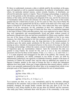BY these we understand, at present, a duty or subsidy paid by the merchant, at the quay,
upon all imported as well as exported commodities, by authority of parliament; unless
where, for particular national reasons, certain rewards, bounties, or drawbacks, are
allowed for particular exports or imports. Those of tonnage and poundage, in particular,
were at first granted, as the old statutes, and particularly 1 Eliz. c. 19. express it, for the
defence of the realm, and the keeping and safeguard of the seas, and for the intercourse
of merchandize safely to come into and pass out of the same. They were at first usually
granted only for a stated term of years, as, for two years in 5 Ric. II[a]; but in Henry the
fifth's time, they were granted him for life by a statute in the third year of his reign; and
again to Edward IV for the term of his life also: since which time they were regularly
granted to all his successors, for life, sometimes at their first, sometimes at other
subsequent parliaments, till the reign of Charles the first; when, as had before happened
in the reign of Henry VIII[b] and other princes, they were neglected to be asked. And yet
they were imprudently and unconstitutionally levied and taken without consent of
parliament, (though more than one had been assembled) for fifteen years together; which
was one of the causes of those unhappy discontents, justifiable at first in too many
instances, but which degenerated at last into causeless rebellion and murder. For, as in
every other, so in this particular case, the king (previous to the commencement of
hostilities) gave the nation ample satisfaction for the errors of his former conduct, by
passing an act[c], whereby he renounced all power in the crown of levying-306- the duty
of tonnage and poundage, without the express consent of parliament; and also all power
of imposition upon any merchandizes whatever. Upon the restoration this duty was
granted to king Charles the second for life, and so it was to his two immediate
successors; but now by three several statutes, 9 Ann. c. 6. 1 Geo. I. c. 12. and 3 Geo. I. c.
7. it is made perpetual and mortgaged for the debt of the publick. The customs, thus
imposed by parliament, are chiefly contained in two books of rates, set forth by
parliamentary authority[d]; one signed by sir Harbottle Grimston, speaker of the house of
commons in Charles the second's time; and the other an additional one signed by sir
Spenser Compton, speaker in the reign of George the first; to which also subsequent
additions have been made. Aliens pay a larger proportion than natural subjects, which is
what is now generally understood by the aliens' duty; to be exempted from which is one
principal cause of the frequent applications to parliament for acts of naturalization.
[a] Dav. 12.
[b] Stat. 6 Hen. VIII. c. 14.
[c] 16 Car. I. c. 8.
[d] Stat. 12 Car. II. c. 4. 11 Geo. I. c. 7.
THESE customs are then, we see, a tax immediately paid by the merchant, although
ultimately by the consumer. And yet these are the duties felt least by the people; and, if
prudently managed, the people hardly consider that they pay them at all. For the
merchant is easy, being sensible he does not pay them for himself; and the consumer,
who really pays them, confounds them with the price of the commodity: in the same
 