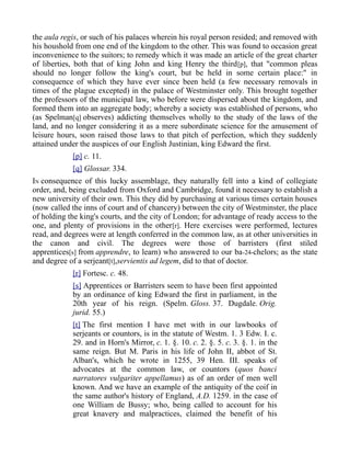 the aula regis, or such of his palaces wherein his royal person resided; and removed with
his houshold from one end of the kingdom to the other. This was found to occasion great
inconvenience to the suitors; to remedy which it was made an article of the great charter
of liberties, both that of king John and king Henry the third[p], that "common pleas
should no longer follow the king's court, but be held in some certain place:" in
consequence of which they have ever since been held (a few necessary removals in
times of the plague excepted) in the palace of Westminster only. This brought together
the professors of the municipal law, who before were dispersed about the kingdom, and
formed them into an aggregate body; whereby a society was established of persons, who
(as Spelman[q] observes) addicting themselves wholly to the study of the laws of the
land, and no longer considering it as a mere subordinate science for the amusement of
leisure hours, soon raised those laws to that pitch of perfection, which they suddenly
attained under the auspices of our English Justinian, king Edward the first.
[p] c. 11.
[q] Glossar. 334.
IN consequence of this lucky assemblage, they naturally fell into a kind of collegiate
order, and, being excluded from Oxford and Cambridge, found it necessary to establish a
new university of their own. This they did by purchasing at various times certain houses
(now called the inns of court and of chancery) between the city of Westminster, the place
of holding the king's courts, and the city of London; for advantage of ready access to the
one, and plenty of provisions in the other[r]. Here exercises were performed, lectures
read, and degrees were at length conferred in the common law, as at other universities in
the canon and civil. The degrees were those of barristers (first stiled
apprentices[s] from apprendre, to learn) who answered to our ba-24-chelors; as the state
and degree of a serjeant[t],servientis ad legem, did to that of doctor.
[r] Fortesc. c. 48.
[s] Apprentices or Barristers seem to have been first appointed
by an ordinance of king Edward the first in parliament, in the
20th year of his reign. (Spelm. Gloss. 37. Dugdale. Orig.
jurid. 55.)
[t] The first mention I have met with in our lawbooks of
serjeants or countors, is in the statute of Westm. 1. 3 Edw. I. c.
29. and in Horn's Mirror, c. 1. §. 10. c. 2. §. 5. c. 3. §. 1. in the
same reign. But M. Paris in his life of John II, abbot of St.
Alban's, which he wrote in 1255, 39 Hen. III. speaks of
advocates at the common law, or countors (quos banci
narratores vulgariter appellamus) as of an order of men well
known. And we have an example of the antiquity of the coif in
the same author's history of England, A.D. 1259. in the case of
one William de Bussy; who, being called to account for his
great knavery and malpractices, claimed the benefit of his
 