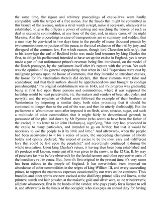 the same time, the rigour and arbitrary proceedings of excise-laws seem hardly
compatible with the temper of a free nation. For the frauds that might be committed in
this branch of the revenue, unless a strict watch is kept, make it necessary, wherever it is
established, to give the officers a power of entring and searching the houses of such as
deal in excisable commodities, at any hour of the day, and, in many cases, of the night
likewise. And the proceedings in case of transgressions are so summary and sudden, that
a man may be convicted in two days time in the penalty of many thousand pounds by
two commissioners or justices of the peace; to the total exclusion of the trial by jury, and
disregard of the common law. For which reason, though lord Clarendon tells us[g], that
to his knowlege the earl of Bedford (who was made lord treasurer by king Charles the
first, to oblige his parliament) intended to have set up the excise in England, yet it never
made a part of that unfortunate prince's revenue; being first introduced, on the model of
the Dutch prototype, by the parliament itself after it's rupture with the crown. Yet such
was the opinion of it's general unpopularity, that when in 1642 "aspersions were cast by
malignant persons upon the house of commons, that they intended to introduce excises,
the house for it's vindication therein did declare, that these rumours were false and
scandalous; and that their authors should be apprehended-309- and brought to condign
punishment[h]." It's original establishment was in 1643, and it's progress was gradual[i];
being at first laid upon those persons and commodities, where it was supposed the
hardship would be least perceivable, viz. the makers and venders of beer, ale, cyder, and
perry[k]; and the royalists at Oxford soon followed the example of their brethren at
Westminster by imposing a similar duty; both sides protesting that it should be
continued no longer than to the end of the war, and then be utterly abolished[l]. But the
parliament at Westminster soon after imposed it on flesh, wine, tobacco, sugar, and such
a multitude of other commodities that it might fairly be denominated general; in
pursuance of the plan laid down by Mr Pymme (who seems to have been the father of
the excise) in his letter to sir John Hotham[m], signifying, "that they had proceeded in
the excise to many particulars, and intended to go on farther; but that it would be
necessary to use the people to it by little and little." And afterwards, when the people
had been accustomed to it for a series of years, the succeeding champions of liberty
boldly and openly declared, "the impost of excise to be the most easy and indifferent
levy that could be laid upon the people[n]:" and accordingly continued it during the
whole usurpation. Upon king Charles's return, it having then been long established and
it's produce well known, some part of it was given to the crown, in the 12 Car. II, by way
of purchase (as was before observed) for the feodal tenures and other oppressive parts of
the hereditary re-310-venue. But, from it's first original to the present time, it's very name
has been odious to the people of England. It has nevertheless been imposed on
abundance of other commodities in the reigns of king William III, and every succeeding
prince, to support the enormous expenses occasioned by our wars on the continent. Thus
brandies and other spirits are now excised at the distillery; printed silks and linens, at the
printers; starch and hair powder, at the maker's; gold and silver wire, at the wiredrawer's;
all plate whatsoever, first in the hands of the vendor, who pays yearly for a licence to sell
it, and afterwards in the hands of the occupier, who also pays an annual duty for having
 