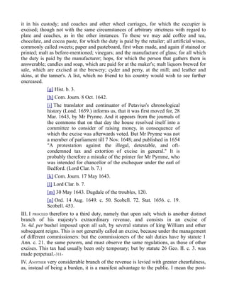 it in his custody; and coaches and other wheel carriages, for which the occupier is
excised; though not with the same circumstances of arbitrary strictness with regard to
plate and coaches, as in the other instances. To these we may add coffee and tea,
chocolate, and cocoa paste, for which the duty is paid by the retailer; all artificial wines,
commonly called sweets; paper and pasteboard, first when made, and again if stained or
printed; malt as before-mentioned; vinegars; and the manufacture of glass; for all which
the duty is paid by the manufacturer; hops, for which the person that gathers them is
answerable; candles and soap, which are paid for at the maker's; malt liquors brewed for
sale, which are excised at the brewery; cyder and perry, at the mill; and leather and
skins, at the tanner's. A list, which no friend to his country would wish to see farther
encreased.
[g] Hist. b. 3.
[h] Com. Journ. 8 Oct. 1642.
[i] The translator and continuator of Petavius's chronological
history (Lond. 1659.) informs us, that it was first moved for, 28
Mar. 1643, by Mr Prynne. And it appears from the journals of
the commons that on that day the house resolved itself into a
committee to consider of raising money, in consequence of
which the excise was afterwards voted. But Mr Prynne was not
a member of parliament till 7 Nov. 1648; and published in 1654
"A protestation against the illegal, detestable, and oft-
condemned tax and extortion of excise in general." It is
probably therefore a mistake of the printer for Mr Pymme, who
was intended for chancellor of the exchequer under the earl of
Bedford. (Lord Clar. b. 7.)
[k] Com. Journ. 17 May 1643.
[l] Lord Clar. b. 7.
[m] 30 May 1643. Dugdale of the troubles, 120.
[n] Ord. 14 Aug. 1649. c. 50. Scobell. 72. Stat. 1656. c. 19.
Scobell. 453.
III. I PROCEED therefore to a third duty, namely that upon salt; which is another distinct
branch of his majesty's extraordinary revenue, and consists in an excise of
3s. 4d. per bushel imposed upon all salt, by several statutes of king William and other
subsequent reigns. This is not generally called an excise, because under the management
of different commissioners: but the commissioners of the salt duties have by statute 1
Ann. c. 21. the same powers, and must observe the same regulations, as those of other
excises. This tax had usually been only temporary; but by statute 26 Geo. II. c. 3. was
made perpetual.-311-
IV. ANOTHER very considerable branch of the revenue is levied with greater chearfulness,
as, instead of being a burden, it is a manifest advantage to the public. I mean the post-
 