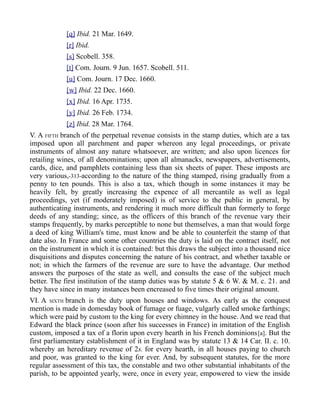 [q] Ibid. 21 Mar. 1649.
[r] Ibid.
[s] Scobell. 358.
[t] Com. Journ. 9 Jun. 1657. Scobell. 511.
[u] Com. Journ. 17 Dec. 1660.
[w] Ibid. 22 Dec. 1660.
[x] Ibid. 16 Apr. 1735.
[y] Ibid. 26 Feb. 1734.
[z] Ibid. 28 Mar. 1764.
V. A FIFTH branch of the perpetual revenue consists in the stamp duties, which are a tax
imposed upon all parchment and paper whereon any legal proceedings, or private
instruments of almost any nature whatsoever, are written; and also upon licences for
retailing wines, of all denominations; upon all almanacks, newspapers, advertisements,
cards, dice, and pamphlets containing less than six sheets of paper. These imposts are
very various,-313-according to the nature of the thing stamped, rising gradually from a
penny to ten pounds. This is also a tax, which though in some instances it may be
heavily felt, by greatly increasing the expence of all mercantile as well as legal
proceedings, yet (if moderately imposed) is of service to the public in general, by
authenticating instruments, and rendering it much more difficult than formerly to forge
deeds of any standing; since, as the officers of this branch of the revenue vary their
stamps frequently, by marks perceptible to none but themselves, a man that would forge
a deed of king William's time, must know and be able to counterfeit the stamp of that
date also. In France and some other countries the duty is laid on the contract itself, not
on the instrument in which it is contained: but this draws the subject into a thousand nice
disquisitions and disputes concerning the nature of his contract, and whether taxable or
not; in which the farmers of the revenue are sure to have the advantage. Our method
answers the purposes of the state as well, and consults the ease of the subject much
better. The first institution of the stamp duties was by statute 5 & 6 W. & M. c. 21. and
they have since in many instances been encreased to five times their original amount.
VI. A SIXTH branch is the duty upon houses and windows. As early as the conquest
mention is made in domesday book of fumage or fuage, vulgarly called smoke farthings;
which were paid by custom to the king for every chimney in the house. And we read that
Edward the black prince (soon after his successes in France) in imitation of the English
custom, imposed a tax of a florin upon every hearth in his French dominions[a]. But the
first parliamentary establishment of it in England was by statute 13 & 14 Car. II. c. 10.
whereby an hereditary revenue of 2s. for every hearth, in all houses paying to church
and poor, was granted to the king for ever. And, by subsequent statutes, for the more
regular assessment of this tax, the constable and two other substantial inhabitants of the
parish, to be appointed yearly, were, once in every year, empowered to view the inside
 