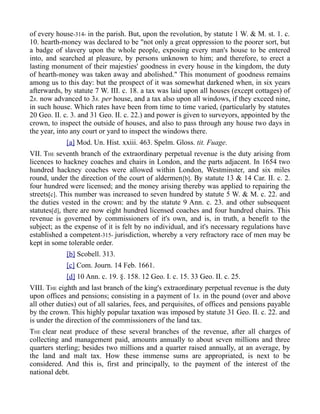 of every house-314- in the parish. But, upon the revolution, by statute 1 W. & M. st. 1. c.
10. hearth-money was declared to be "not only a great oppression to the poorer sort, but
a badge of slavery upon the whole people, exposing every man's house to be entered
into, and searched at pleasure, by persons unknown to him; and therefore, to erect a
lasting monument of their majesties' goodness in every house in the kingdom, the duty
of hearth-money was taken away and abolished." This monument of goodness remains
among us to this day: but the prospect of it was somewhat darkened when, in six years
afterwards, by statute 7 W. III. c. 18. a tax was laid upon all houses (except cottages) of
2s. now advanced to 3s. per house, and a tax also upon all windows, if they exceed nine,
in such house. Which rates have been from time to time varied, (particularly by statutes
20 Geo. II. c. 3. and 31 Geo. II. c. 22.) and power is given to surveyors, appointed by the
crown, to inspect the outside of houses, and also to pass through any house two days in
the year, into any court or yard to inspect the windows there.
[a] Mod. Un. Hist. xxiii. 463. Spelm. Gloss. tit. Fuage.
VII. THE seventh branch of the extraordinary perpetual revenue is the duty arising from
licences to hackney coaches and chairs in London, and the parts adjacent. In 1654 two
hundred hackney coaches were allowed within London, Westminster, and six miles
round, under the direction of the court of aldermen[b]. By statute 13 & 14 Car. II. c. 2.
four hundred were licensed; and the money arising thereby was applied to repairing the
streets[c]. This number was increased to seven hundred by statute 5 W. & M. c. 22. and
the duties vested in the crown: and by the statute 9 Ann. c. 23. and other subsequent
statutes[d], there are now eight hundred licensed coaches and four hundred chairs. This
revenue is governed by commissioners of it's own, and is, in truth, a benefit to the
subject; as the expense of it is felt by no individual, and it's necessary regulations have
established a competent-315- jurisdiction, whereby a very refractory race of men may be
kept in some tolerable order.
[b] Scobell. 313.
[c] Com. Journ. 14 Feb. 1661.
[d] 10 Ann. c. 19. §. 158. 12 Geo. I. c. 15. 33 Geo. II. c. 25.
VIII. THE eighth and last branch of the king's extraordinary perpetual revenue is the duty
upon offices and pensions; consisting in a payment of 1s. in the pound (over and above
all other duties) out of all salaries, fees, and perquisites, of offices and pensions payable
by the crown. This highly popular taxation was imposed by statute 31 Geo. II. c. 22. and
is under the direction of the commissioners of the land tax.
THE clear neat produce of these several branches of the revenue, after all charges of
collecting and management paid, amounts annually to about seven millions and three
quarters sterling; besides two millions and a quarter raised annually, at an average, by
the land and malt tax. How these immense sums are appropriated, is next to be
considered. And this is, first and principally, to the payment of the interest of the
national debt.
 