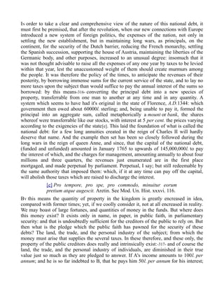 IN order to take a clear and comprehensive view of the nature of this national debt, it
must first be premised, that after the revolution, when our new connections with Europe
introduced a new system of foreign politics, the expenses of the nation, not only in
settling the new establishment, but in maintaining long wars, as principals, on the
continent, for the security of the Dutch barrier, reducing the French monarchy, settling
the Spanish succession, supporting the house of Austria, maintaining the liberties of the
Germanic body, and other purposes, increased to an unusual degree: insomuch that it
was not thought advisable to raise all the expenses of any one year by taxes to be levied
within that year, lest the unaccustomed weight of them should create murmurs among
the people. It was therefore the policy of the times, to anticipate the revenues of their
posterity, by borrowing immense sums for the current service of the state, and to lay no
more taxes upon the subject than would suffice to pay the annual interest of the sums so
borrowed: by this means-316- converting the principal debt into a new species of
property, transferrable from one man to another at any time and in any quantity. A
system which seems to have had it's original in the state of Florence, A.D.1344: which
government then owed about 60000l. sterling; and, being unable to pay it, formed the
principal into an aggregate sum, called metaphorically a mount or bank, the shares
whereof were transferrable like our stocks, with interest at 5 per cent. the prices varying
according to the exigencies of the state[e]. This laid the foundation of what is called the
national debt: for a few long annuities created in the reign of Charles II will hardly
deserve that name. And the example then set has been so closely followed during the
long wars in the reign of queen Anne, and since, that the capital of the national debt,
(funded and unfunded) amounted in January 1765 to upwards of 145,000,000l. to pay
the interest of which, and the charges for management, amounting annually to about four
millions and three quarters, the revenues just enumerated are in the first place
mortgaged, and made perpetual by parliament. Perpetual, I say; but still redeemable by
the same authority that imposed them: which, if it at any time can pay off the capital,
will abolish those taxes which are raised to discharge the interest.
[e] Pro tempore, pro spe, pro commodo, minuitur eorum
pretium atque augescit. Aretin. See Mod. Un. Hist. xxxvi. 116.
BY this means the quantity of property in the kingdom is greatly encreased in idea,
compared with former times; yet, if we coolly consider it, not at all encreased in reality.
We may boast of large fortunes, and quantities of money in the funds. But where does
this money exist? It exists only in name, in paper, in public faith, in parliamentary
security: and that is undoubtedly sufficient for the creditors of the public to rely on. But
then what is the pledge which the public faith has pawned for the security of these
debts? The land, the trade, and the personal industry of the subject; from which the
money must arise that supplies the several taxes. In these therefore, and these only, the
property of the public creditors does really and intrinsically exist:-317- and of course the
land, the trade, and the personal industry of individuals, are diminished in their true
value just so much as they are pledged to answer. If A's income amounts to 100l. per
annum; and he is so far indebted to B, that he pays him 50l. per annum for his interest;
 