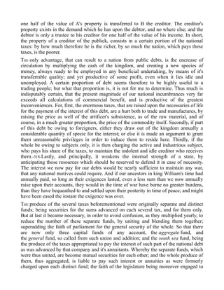 one half of the value of A's property is transferred to B the creditor. The creditor's
property exists in the demand which he has upon the debtor, and no where else; and the
debtor is only a trustee to his creditor for one half of the value of his income. In short,
the property of a creditor of the publick, consists in a certain portion of the national
taxes: by how much therefore he is the richer, by so much the nation, which pays these
taxes, is the poorer.
THE only advantage, that can result to a nation from public debts, is the encrease of
circulation by multiplying the cash of the kingdom, and creating a new species of
money, always ready to be employed in any beneficial undertaking, by means of it's
transferrable quality; and yet productive of some profit, even when it lies idle and
unemployed. A certain proportion of debt seems therefore to be highly useful to a
trading people; but what that proportion is, it is not for me to determine. Thus much is
indisputably certain, that the present magnitude of our national incumbrances very far
exceeds all calculations of commercial benefit, and is productive of the greatest
inconveniences. For, first, the enormous taxes, that are raised upon the necessaries of life
for the payment of the interest of this debt, are a hurt both to trade and manufactures, by
raising the price as well of the artificer's subsistence, as of the raw material, and of
course, in a much greater proportion, the price of the commodity itself. Secondly, if part
of this debt be owing to foreigners, either they draw out of the kingdom annually a
considerable quantity of specie for the interest; or else it is made an argument to grant
them unreasonable privileges in order to induce them to reside here. Thirdly, if the
whole be owing to subjects only, it is then charging the active and industrious subject,
who pays his share of the taxes, to maintain the indolent and idle creditor who receives
them.-318-Lastly, and principally, it weakens the internal strength of a state, by
anticipating those resources which should be reserved to defend it in case of necessity.
The interest we now pay for our debts would be nearly sufficient to maintain any war,
that any national motives could require. And if our ancestors in king William's time had
annually paid, so long as their exigences lasted, even a less sum than we now annually
raise upon their accounts, they would in the time of war have borne no greater burdens,
than they have bequeathed to and settled upon their posterity in time of peace; and might
have been eased the instant the exigence was over.
THE produce of the several taxes beforementioned were originally separate and distinct
funds; being securities for the sums advanced on each several tax, and for them only.
But at last it became necessary, in order to avoid confusion, as they multiplied yearly, to
reduce the number of these separate funds, by uniting and blending them together;
superadding the faith of parliament for the general security of the whole. So that there
are now only three capital funds of any account, the aggregate fund, and
the general fund, so called from such union and addition; and the south sea fund, being
the produce of the taxes appropriated to pay the interest of such part of the national debt
as was advanced by that company and it's annuitants. Whereby the separate funds, which
were thus united, are become mutual securities for each other; and the whole produce of
them, thus aggregated, is liable to pay such interest or annuities as were formerly
charged upon each distinct fund; the faith of the legislature being moreover engaged to
 