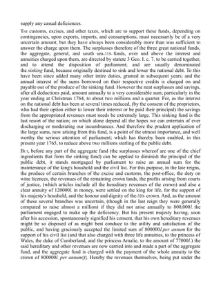 supply any casual deficiences.
THE customs, excises, and other taxes, which are to support these funds, depending on
contingencies, upon exports, imports, and consumptions, must necessarily be of a very
uncertain amount; but they have always been considerably more than was sufficient to
answer the charge upon them. The surplusses therefore of the three great national funds,
the aggregate, general, and south sea-319- funds, over and above the interest and
annuities charged upon them, are directed by statute 3 Geo. I. c. 7. to be carried together,
and to attend the disposition of parliament; and are usually denominated
the sinking fund, because originally destined to sink and lower the national debt. To this
have been since added many other intire duties, granted in subsequent years; and the
annual interest of the sums borrowed on their respective credits is charged on and
payable out of the produce of the sinking fund. However the neat surplusses and savings,
after all deductions paid, amount annually to a very considerable sum; particularly in the
year ending at Christmas 1764, to about two millions and a quarter. For, as the interest
on the national debt has been at several times reduced, (by the consent of the proprietors,
who had their option either to lower their interest or be paid their principal) the savings
from the appropriated revenues must needs be extremely large. This sinking fund is the
last resort of the nation; on which alone depend all the hopes we can entertain of ever
discharging or moderating our incumbrances. And therefore the prudent application of
the large sums, now arising from this fund, is a point of the utmost importance, and well
worthy the serious attention of parliament; which has thereby been enabled, in this
present year 1765, to reduce above two millions sterling of the public debt.
BUT, before any part of the aggregate fund (the surplusses whereof are one of the chief
ingredients that form the sinking fund) can be applied to diminish the principal of the
public debt, it stands mortgaged by parliament to raise an annual sum for the
maintenance of the king's houshold and the civil list. For this purpose, in the late reigns,
the produce of certain branches of the excise and customs, the post-office, the duty on
wine licences, the revenues of the remaining crown lands, the profits arising from courts
of justice, (which articles include all the hereditary revenues of the crown) and also a
clear annuity of 120000l. in money, were settled on the king for life, for the support of
his majesty's houshold, and the honour and dignity of the-320- crown. And, as the amount
of these several branches was uncertain, (though in the last reign they were generally
computed to raise almost a million) if they did not arise annually to 800,000l. the
parliament engaged to make up the deficiency. But his present majesty having, soon
after his accession, spontaneously signified his consent, that his own hereditary revenues
might be so disposed of as might best conduce to the utility and satisfaction of the
public, and having graciously accepted the limited sum of 800000l.per annum for the
support of his civil list (and that also charged with three life annuities, to the princess of
Wales, the duke of Cumberland, and the princess Amalie, to the amount of 77000l.) the
said hereditary and other revenues are now carried into and made a part of the aggregate
fund, and the aggregate fund is charged with the payment of the whole annuity to the
crown of 800000l. per annum[f]. Hereby the revenues themselves, being put under the
 