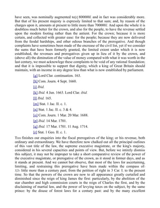 have seen, was nominally augmented to[r] 800000l. and in fact was considerably more.
But that of his present majesty is expressly limited to that sum; and, by reason of the
charges upon it, amounts at present to little more than 700000l. And upon the whole it is
doubtless much better for the crown, and also for the people, to have the revenue settled
upon the modern footing rather than the antient. For the crown; because it is more
certain, and collected with greater ease: for the people; because they are now delivered
from the feodal hardships, and other odious branches of the prerogative. And though
complaints have sometimes been made of the encrease of the civil list, yet if we consider
the sums that have been formerly granted, the limited extent under which it is now
established, the revenues and prerogatives given up in lieu of it by the crown, and
(above all) the diminution of the value of money compared with what it was worth in the
last century, we must acknowlege these complaints to be void of any rational foundation;
and that it is impossible to support that dignity, which a king of Great Britain should
maintain, with an income in any degree less than what is now established by parliament.
[g] Lord Clar. continuation. 163.
[h] Com. Journ. 4 Sept. 1660.
[i] Ibid.
[k] Ibid. 4 Jun. 1663. Lord Clar. ibid.
[l] Ibid. 165.
[m] Stat. 1 Jac. II. c. 1.
[n] Stat. 1 Jac. II. c. 3 & 4.
[o] Com. Journ. 1 Mar. 20 Mar. 1688.
[p] Ibid. 14 Mar. 1701.
[q] Ibid. 17 Mar. 1701. 11 Aug. 1714.
[r] Stat. 1 Geo. II. c. 1.
THIS finishes our enquiries into the fiscal prerogatives of the king; or his revenue, both
ordinary and extraordinary. We have therefore now chalked out all the principal outlines
of this vast title of the law, the supreme executive magistrate, or the king's majesty,
considered in his several capacities and points of view. But, before we intirely dismiss
this subject, it may not be improper to take a short comparative review of the power of
the executive magistrate, or prerogative of the crown, as it stood in former days, and as
it stands at present. And we cannot but observe, that most of the laws for ascertaining,
limiting, and restraining this prerogative have been made within the compass of-
323- little more than a century past; from the petition of right in 3 Car. I. to the present
time. So that the powers of the crown are now to all appearance greatly curtailed and
diminished since the reign of king James the first: particularly, by the abolition of the
star chamber and high commission courts in the reign of Charles the first, and by the
disclaiming of martial law, and the power of levying taxes on the subject, by the same
prince: by the disuse of forest laws for a century past: and by the many excellent
 