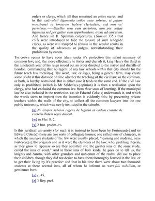 orders or clergy, which till then remained an entire secret; and
to that end voluit ligamenta coifae suae solvere, ut palam
monstraret se tonsuram habere clericalem; sed non est
permissus.——Satelles vero eum arripiens, non per coifae
ligamina sed per guttur eum apprehendens, traxit ad carcerem.
And hence sir H. Spelman conjectures, (Glossar. 335.) that
coifs were introduced to hide the tonsure of such renegade
clerks, as were still tempted to remain in the secular courts in
the quality of advocates or judges, notwithstanding their
prohibition by canon.
THE crown seems to have soon taken under it's protection this infant seminary of
common law; and, the more effectually to foster and cherish it, king Henry the third in
the nineteenth year of his reign issued out an order directed to the mayor and sheriffs of
London, commanding that no regent of any law schools within that city should for the
future teach law therein[u]. The word, law, or leges, being a general term, may create
some doubt at this distance of time whether the teaching of the civil law, or the common,
or both, is hereby restrained. But in either case it tends to the same end. If the civil law
only is prohibited, (which is Mr Selden's[w] opinion) it is then a retaliation upon the
clergy, who had excluded the common law from their seats of learning. If the municipal
law be also included in the restriction, (as sir Edward Coke[x] understands it, and which
the words seem to import) then the intention is evidently this; by preventing private
teachers within the walls of the city, to collect all the common lawyers into the one
public university, which was newly instituted in the suburbs.
[u] Ne aliquis scholas regens de legibus in eadem civitate de
caetero ibidem leges doceat.
[w] in Flet. 8. 2.
[x] 2 Inst. proëm.-25-
IN this juridical university (for such it is insisted to have been by Fortescue[y] and sir
Edward Coke[z]) there are two sorts of collegiate houses; one called inns of chancery, in
which the younger students of the law were usually placed, "learning and studying, says
Fortescue[a], the originals and as it were the elements of the law; who, profiting therein,
as they grow to ripeness so are they admitted into the greater inns of the same study,
called the inns of court." And in these inns of both kinds, he goes on to tell us, the
knights and barons, with other grandees and noblemen of the realm, did use to place
their children, though they did not desire to have them thoroughly learned in the law, or
to get their living by it's practice: and that in his time there were about two thousand
students at these several inns, all of whom he informs us were filii nobilium, or
gentlemen born.
[y] c. 49.
[z] 3 Rep. pref.
 