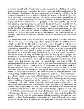 provisions enacted under Charles the second; especially, the abolition of military
tenures, purveyance, and preemption; the habeas corpus act; and the act to prevent the
discontinuance of parliaments for above three years: and, since the revolution, by the
strong and emphatical words in which our liberties are asserted in the bill of rights, and
act of settlement; by the act for triennial, since turned into septennial, elections; by the
exclusion of certain officers from the house of commons; by rendering the seats of the
judges permanent, and their salaries independent; and by restraining the king's pardon
from operating on parliamentary impeachments. Besides all this, if we consider how the
crown is impoverished and stripped of all it's antient revenues, so that it greatly depends
on the liberality of parliament for it's necessary support and maintenance, we may
perhaps be led to think, that the ballance is enclined pretty strongly to the popular scale,
and that the executive magistrate has neither independence nor power enough left, to
form that check upon the lords and commons, which the founders of our constitution
intended.
BUT, on the other hand, it is to be considered, that every prince, in the first parliament
after his accession, has by long usage a truly royal addition to his hereditary revenue
settled upon him for his life; and has never any occasion to apply to parliament for
supplies, but upon some public necessity of the whole realm. This restores to him that
constitutional independence, which at his first accession seems, it must be owned, to be
wanting. And then, with regard to power, we may find perhaps that the hands of
government are at least sufficiently strengthened; and that an-324-English monarch is
now in no danger of being overborne by either the nobility or the people. The
instruments of power are not perhaps so open and avowed as they formerly were, and
therefore are the less liable to jealous and invidious reflections; but they are not the
weaker upon that account. In short, our national debt and taxes (besides the
inconveniences before-mentioned) have also in their natural consequences thrown such a
weight of power into the executive scale of government, as we cannot think was
intended by our patriot ancestors; who gloriously struggled for the abolition of the then
formidable parts of the prerogative; and by an unaccountable want of foresight
established this system in their stead. The entire collection and management of so vast a
revenue, being placed in the hands of the crown, have given rise to such a multitude of
new officers, created by and removeable at the royal pleasure, that they have extended
the influence of government to every corner of the nation. Witness the commissioners,
and the multitude of dependents on the customs, in every port of the kingdom; the
commissioners of excise, and their numerous subalterns, in every inland district; the
postmasters, and their servants, planted in every town, and upon every public road; the
commissioners of the stamps, and their distributors, which are full as scattered and full
as numerous; the officers of the salt duty, which, though a species of excise and
conducted in the same manner, are yet made a distinct corps from the ordinary managers
of that revenue; the surveyors of houses and windows; the receivers of the land tax; the
managers of lotteries; and the commissioners of hackney coaches; all which are either
mediately or immediately appointed by the crown, and removeable at pleasure without
any reason assigned: these, it requires but little penetration to see, must give that power,
 