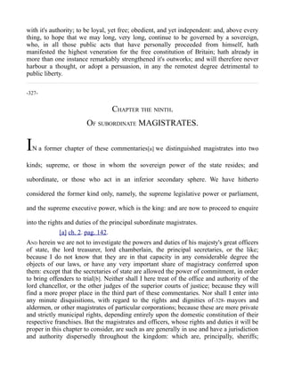 with it's authority; to be loyal, yet free; obedient, and yet independent: and, above every
thing, to hope that we may long, very long, continue to be governed by a sovereign,
who, in all those public acts that have personally proceeded from himself, hath
manifested the highest veneration for the free constitution of Britain; hath already in
more than one instance remarkably strengthened it's outworks; and will therefore never
harbour a thought, or adopt a persuasion, in any the remotest degree detrimental to
public liberty.
-327-
CHAPTER THE NINTH.
OF SUBORDINATE MAGISTRATES.
IN a former chapter of these commentaries[a] we distinguished magistrates into two
kinds; supreme, or those in whom the sovereign power of the state resides; and
subordinate, or those who act in an inferior secondary sphere. We have hitherto
considered the former kind only, namely, the supreme legislative power or parliament,
and the supreme executive power, which is the king: and are now to proceed to enquire
into the rights and duties of the principal subordinate magistrates.
[a] ch. 2. pag. 142.
AND herein we are not to investigate the powers and duties of his majesty's great officers
of state, the lord treasurer, lord chamberlain, the principal secretaries, or the like;
because I do not know that they are in that capacity in any considerable degree the
objects of our laws, or have any very important share of magistracy conferred upon
them: except that the secretaries of state are allowed the power of commitment, in order
to bring offenders to trial[b]. Neither shall I here treat of the office and authority of the
lord chancellor, or the other judges of the superior courts of justice; because they will
find a more proper place in the third part of these commentaries. Nor shall I enter into
any minute disquisitions, with regard to the rights and dignities of-328- mayors and
aldermen, or other magistrates of particular corporations; because these are mere private
and strictly municipal rights, depending entirely upon the domestic constitution of their
respective franchises. But the magistrates and officers, whose rights and duties it will be
proper in this chapter to consider, are such as are generally in use and have a jurisdiction
and authority dispersedly throughout the kingdom: which are, principally, sheriffs;
 