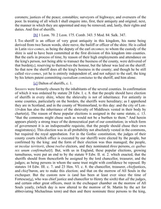 coroners; justices of the peace; constables; surveyors of highways; and overseers of the
poor. In treating of all which I shall enquire into, first, their antiquity and original; next,
the manner in which they are appointed and may be removed; and, lastly, their rights and
duties. And first of sheriffs.
[b] 1 Leon. 70. 2 Leon. 175. Comb. 343. 5 Mod. 84. Salk. 347.
I. THE sheriff is an officer of very great antiquity in this kingdom, his name being
derived from two Saxon words, shire reeve, the bailiff or officer of the shire. He is called
in Latin vice-comes, as being the deputy of the earl orcomes; to whom the custody of the
shire is said to have been committed at the first division of this kingdom into counties.
But the earls in process of time, by reason of their high employments and attendance on
the king's person, not being able to transact the business of the county, were delivered of
that burden[c]; reserving to themselves the honour, but the labour was laid on the sheriff.
So that now the sheriff does all the king's business in the county; and though he be still
called vice-comes, yet he is entirely independent of, and not subject to the earl; the king
by his letters patent committing custodiam comitatus to the sheriff, and him alone.
[c] Dalton of sheriffs, c. 1.
SHERIFFS were formerly chosen by the inhabitants of the several counties. In confirmation
of which it was ordained by statute 28 Edw. I. c. 8. that the people should have election
of sheriffs in every shire, where the shrievalty is not of inheritance. For antiently in
some counties, particularly on the borders, the sheriffs were hereditary; as I apprehend
they are in Scotland, and in the county of Westmorland, to this day: and the city of Lon-
329-don has also the inheritance of the shrievalty of Middlesex vested in their body by
charter[d]. The reason of these popular elections is assigned in the same statute, c. 13.
"that the commons might chuse such as would not be a burthen to them." And herein
appears plainly a strong trace of the democratical part of our constitution; in which form
of government it is an indispensable requisite, that the people should chuse their own
magistrates[e]. This election was in all probability not absolutely vested in the commons,
but required the royal approbation. For in the Gothic constitution, the judges of their
county courts (which office is executed by our sheriff) were elected by the people, but
confirmed by the king: and the form of their election was thus managed; the people,
or incolae territorii, chose twelve electors, and they nominated three persons, ex quibus
rex unum confirmabat[f]. But, with us in England, these popular elections, growing
tumultuous, were put an end to by the statute 9 Edw. II. st. 2. which enacted, that the
sheriffs should from thenceforth be assigned by the lord chancellor, treasurer, and the
judges; as being persons in whom the same trust might with confidence be reposed. By
statutes 14 Edw. III. c. 7. and 23 Hen. VI. c. 8. the chancellor, treasurer, chiefjustices,
and chief baron, are to make this election; and that on the morrow of All Souls in the
exchequer. But the custom now is (and has been at least ever since the time of
Fortescue[g], who was chief justice and chancellor to Henry the sixth) that all the judges,
and certain other great officers, meet in the exchequer chamber on the morrow of All
Souls yearly, (which day is now altered to the morrow of St. Martin by the act for
abbreviating Michaelmas term) and then and there nominate three persons to the king,
 