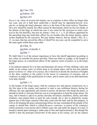 [h] 2 Inst. 559.
[i] Jenkins. 229.
[k] Dyer 225.
SHERIFFS, by virtue of several old statutes, are to continue in their office no longer than
one year; and yet it hath been said[l] that a sheriff may be appointed durante bene
placito, or during the king's pleasure; and so is the form of the royal writ[m]. Therefore,
till a new sheriff be named, his office cannot be determined, unless by his own death, or
the demise of the king; in which last case it was usual for the successor to send a new
writ to the old sheriff[n]: but now by statute 1 Ann. st. 1. c. 8. all officers appointed by
the preceding king may hold their offices for six months after the king's demise, unless
sooner displaced by the successor. We may farther observe, that by statute 1 Ric. II. c.
11. no man, that has served the office of sheriff for one year, can be compelled to serve
the same again within three years after.
[l] 4 Rep. 32.
[m] Dalt. of sheriffs. 8.
[n] Dalt. 7.
WE shall find it is of the utmost importance to have the sheriff appointed according to
law, when we consider his power and duty. These are either as a judge, as the keeper of
the king's peace, as a ministerial officer of the superior courts of justice, or as the king's
bailiff.
IN his judicial capacity he is to hear and determine all causes of forty shillings value and
under, in his county court, of which more in it's proper place: and he has also judicial
power in divers-332- other civil cases[o]. He is likewise to decide the elections of knights
of the shire, (subject to the control of the house of commons) of coroners, and of
verderors; to judge of the qualification of voters, and to return such as he shall determine
to be duly elected.
[o] Dalt. c. 4.
AS the keeper of the king's peace, both by common law and special commission, he is
the first man in the county, and superior in rank to any nobleman therein, during his
office[p]. He may apprehend, and commit to prison, all persons who break the peace, or
attempt to break it: and may bind any one in a recognizance to keep the king's peace. He
may, and is bound ex officio to, pursue and take all traitors, murderers, felons, and other
misdoers, and commit them to gaol for safe custody. He is also to defend his county
against any of the king's enemies when they come into the land: and for this purpose, as
well as for keeping the peace and pursuing felons, he may command all the people of his
county to attend him; which is called the posse comitatus, or power of the county[q]:
which summons every person above fifteen years old, and under the degree of a peer, is
bound to attend upon warning[r], under pain of fine and imprisonment[s]. But though the
sheriff is thus the principal conservator of the peace in his county, yet, by the express
 