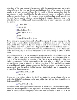 directions of the great charter[t], he, together with the constable, coroner, and certain
other officers of the king, are forbidden to hold any pleas of the crown, or, in other
words, to try any criminal offence. For it would be highly unbecoming, that the
executioners of justice should be also the judges; should impose, as well as levy, fines
and amercements; should one day condemn a man to death, and personally execute him
the next. Neither may he act as an ordinary justice of the peace during the time of his
office[u]: for this would be equally inconsistent; he being in many respects the servant of
the justices.
[p] 1 Roll. Rep. 237.
[q] Dalt. c. 95.
[r] Lamb. Eiren. 315.
[s] Stat. 2 Hen. V. c. 8.
[t] cap. 17.
[u] Stat. 1 Mar. st. 2. c. 8.-333-
IN his ministerial capacity the sheriff is bound to execute all process issuing from the
king's courts of justice. In the commencement of civil causes, he is to serve the writ, to
arrest, and to take bail; when the cause comes to trial, he must summon and return the
jury; when it is determined, he must see the judgment of the court carried into execution.
In criminal matters, he also arrests and imprisons, he returns the jury, he has the custody
of the delinquent, and he executes the sentence of the court, though it extend to death
itself.
AS the king's bailiff, it is his business to preserve the rights of the king within his
bailiwick; for so his county is frequently called in the writs: a word introduced by the
princes of the Norman line; in imitation of the French, whose territory is divided into
bailiwicks, as that of England into counties[w]. He must seise to the king's use all lands
devolved to the crown by attainder or escheat; must levy all fines and forfeitures; must
seise and keep all waifs, wrecks, estrays, and the like, unless they be granted to some
subject; and must also collect the king's rents within his bailiwick, if commanded by
process from the exchequer[x].
[w] Fortesc. de L.L. c. 24.
[x] Dalt. c. 9.
TO execute these various offices, the sheriff has under him many inferior officers; an
under-sheriff, bailiffs, and gaolers; who must neither buy, sell, nor farm their offices, on
forfeiture of 500l.[y]
[y] Stat. 3 Geo. I. c. 15.
THE under-sheriff usually performs all the duties of the office; a very few only excepted,
where the personal presence of the high-sheriff is necessary. But no under-sheriff shall
abide in his office above one year[z]; and if he does, by statute 23 Hen. VI. c. 8. he
 
