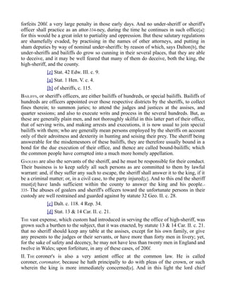 forfeits 200l. a very large penalty in those early days. And no under-sheriff or sheriff's
officer shall practice as an attor-334-ney, during the time he continues in such office[a]:
for this would be a great inlet to partiality and oppression. But these salutary regulations
are shamefully evaded, by practising in the names of other attorneys, and putting in
sham deputies by way of nominal under-sheriffs: by reason of which, says Dalton[b], the
under-sheriffs and bailiffs do grow so cunning in their several places, that they are able
to deceive, and it may be well feared that many of them do deceive, both the king, the
high-sheriff, and the county.
[z] Stat. 42 Edw. III. c. 9.
[a] Stat. 1 Hen. V. c. 4.
[b] of sheriffs, c. 115.
BAILIFFS, or sheriff's officers, are either bailiffs of hundreds, or special bailiffs. Bailiffs of
hundreds are officers appointed over those respective districts by the sheriffs, to collect
fines therein; to summon juries; to attend the judges and justices at the assises, and
quarter sessions; and also to execute writs and process in the several hundreds. But, as
these are generally plain men, and not thoroughly skilful in this latter part of their office,
that of serving writs, and making arrests and executions, it is now usual to join special
bailiffs with them; who are generally mean persons employed by the sheriffs on account
only of their adroitness and dexterity in hunting and seising their prey. The sheriff being
answerable for the misdemesnors of these bailiffs, they are therefore usually bound in a
bond for the due execution of their office, and thence are called bound-bailiffs; which
the common people have corrupted into a much more homely appellation.
GAOLERS are also the servants of the sheriff, and he must be responsible for their conduct.
Their business is to keep safely all such persons as are committed to them by lawful
warrant: and, if they suffer any such to escape, the sheriff shall answer it to the king, if it
be a criminal matter; or, in a civil case, to the party injured[c]. And to this end the sheriff
must[d] have lands sufficient within the county to answer the king and his people.-
335- The abuses of goalers and sheriff's officers toward the unfortunate persons in their
custody are well restrained and guarded against by statute 32 Geo. II. c. 28.
[c] Dalt. c. 118. 4 Rep. 34.
[d] Stat. 13 & 14 Car. II. c. 21.
THE vast expense, which custom had introduced in serving the office of high-sheriff, was
grown such a burthen to the subject, that it was enacted, by statute 13 & 14 Car. II. c. 21.
that no sheriff should keep any table at the assises, except for his own family, or give
any presents to the judges or their servants, or have more than forty men in livery; yet,
for the sake of safety and decency, he may not have less than twenty men in England and
twelve in Wales; upon forfeiture, in any of these cases, of 200l.
II. THE coroner's is also a very antient office at the common law. He is called
coroner, coronator, because he hath principally to do with pleas of the crown, or such
wherein the king is more immediately concerned[e]. And in this light the lord chief
 