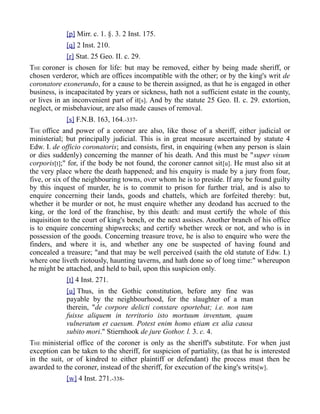 [p] Mirr. c. 1. §. 3. 2 Inst. 175.
[q] 2 Inst. 210.
[r] Stat. 25 Geo. II. c. 29.
THE coroner is chosen for life: but may be removed, either by being made sheriff, or
chosen verderor, which are offices incompatible with the other; or by the king's writ de
coronatore exonerando, for a cause to be therein assigned, as that he is engaged in other
business, is incapacitated by years or sickness, hath not a sufficient estate in the county,
or lives in an inconvenient part of it[s]. And by the statute 25 Geo. II. c. 29. extortion,
neglect, or misbehaviour, are also made causes of removal.
[s] F.N.B. 163, 164.-337-
THE office and power of a coroner are also, like those of a sheriff, either judicial or
ministerial; but principally judicial. This is in great measure ascertained by statute 4
Edw. I. de officio coronatoris; and consists, first, in enquiring (when any person is slain
or dies suddenly) concerning the manner of his death. And this must be "super visum
corporis[t];" for, if the body be not found, the coroner cannot sit[u]. He must also sit at
the very place where the death happened; and his enquiry is made by a jury from four,
five, or six of the neighbouring towns, over whom he is to preside. If any be found guilty
by this inquest of murder, he is to commit to prison for further trial, and is also to
enquire concerning their lands, goods and chattels, which are forfeited thereby: but,
whether it be murder or not, he must enquire whether any deodand has accrued to the
king, or the lord of the franchise, by this death: and must certify the whole of this
inquisition to the court of king's bench, or the next assises. Another branch of his office
is to enquire concerning shipwrecks; and certify whether wreck or not, and who is in
possession of the goods. Concerning treasure trove, he is also to enquire who were the
finders, and where it is, and whether any one be suspected of having found and
concealed a treasure; "and that may be well perceived (saith the old statute of Edw. I.)
where one liveth riotously, haunting taverns, and hath done so of long time:" whereupon
he might be attached, and held to bail, upon this suspicion only.
[t] 4 Inst. 271.
[u] Thus, in the Gothic constitution, before any fine was
payable by the neighbourhood, for the slaughter of a man
therein, "de corpore delicti constare oportebat; i.e. non tam
fuisse aliquem in territorio isto mortuum inventum, quam
vulneratum et caesum. Potest enim homo etiam ex alia causa
subito mori." Stiernhook de jure Gothor. l. 3. c. 4.
THE ministerial office of the coroner is only as the sheriff's substitute. For when just
exception can be taken to the sheriff, for suspicion of partiality, (as that he is interested
in the suit, or of kindred to either plaintiff or defendant) the process must then be
awarded to the coroner, instead of the sheriff, for execution of the king's writs[w].
[w] 4 Inst. 271.-338-
 