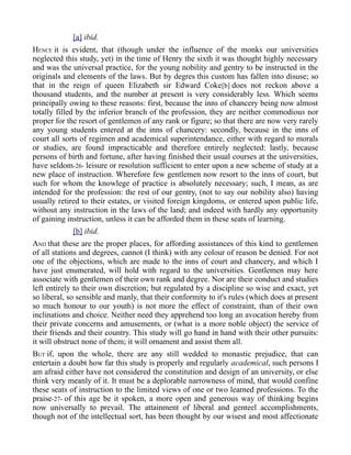 [a] ibid.
HENCE it is evident, that (though under the influence of the monks our universities
neglected this study, yet) in the time of Henry the sixth it was thought highly necessary
and was the universal practice, for the young nobility and gentry to be instructed in the
originals and elements of the laws. But by degres this custom has fallen into disuse; so
that in the reign of queen Elizabeth sir Edward Coke[b] does not reckon above a
thousand students, and the number at present is very considerably less. Which seems
principally owing to these reasons: first, because the inns of chancery being now almost
totally filled by the inferior branch of the profession, they are neither commodious nor
proper for the resort of gentlemen of any rank or figure; so that there are now very rarely
any young students entered at the inns of chancery: secondly, because in the inns of
court all sorts of regimen and academical superintendance, either with regard to morals
or studies, are found impracticable and therefore entirely neglected: lastly, because
persons of birth and fortune, after having finished their usual courses at the universities,
have seldom-26- leisure or resolution sufficient to enter upon a new scheme of study at a
new place of instruction. Wherefore few gentlemen now resort to the inns of court, but
such for whom the knowlege of practice is absolutely necessary; such, I mean, as are
intended for the profession: the rest of our gentry, (not to say our nobility also) having
usually retired to their estates, or visited foreign kingdoms, or entered upon public life,
without any instruction in the laws of the land; and indeed with hardly any opportunity
of gaining instruction, unless it can be afforded them in these seats of learning.
[b] ibid.
AND that these are the proper places, for affording assistances of this kind to gentlemen
of all stations and degrees, cannot (I think) with any colour of reason be denied. For not
one of the objections, which are made to the inns of court and chancery, and which I
have just enumerated, will hold with regard to the universities. Gentlemen may here
associate with gentlemen of their own rank and degree. Nor are their conduct and studies
left entirely to their own discretion; but regulated by a discipline so wise and exact, yet
so liberal, so sensible and manly, that their conformity to it's rules (which does at present
so much honour to our youth) is not more the effect of constraint, than of their own
inclinations and choice. Neither need they apprehend too long an avocation hereby from
their private concerns and amusements, or (what is a more noble object) the service of
their friends and their country. This study will go hand in hand with their other pursuits:
it will obstruct none of them; it will ornament and assist them all.
BUT if, upon the whole, there are any still wedded to monastic prejudice, that can
entertain a doubt how far this study is properly and regularly academical, such persons I
am afraid either have not considered the constitution and design of an university, or else
think very meanly of it. It must be a deplorable narrowness of mind, that would confine
these seats of instruction to the limited views of one or two learned professions. To the
praise-27- of this age be it spoken, a more open and generous way of thinking begins
now universally to prevail. The attainment of liberal and genteel accomplishments,
though not of the intellectual sort, has been thought by our wisest and most affectionate
 