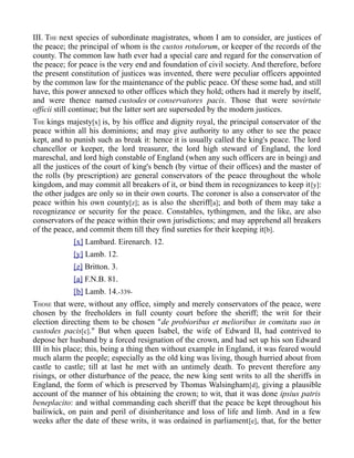 III. THE next species of subordinate magistrates, whom I am to consider, are justices of
the peace; the principal of whom is the custos rotulorum, or keeper of the records of the
county. The common law hath ever had a special care and regard for the conservation of
the peace; for peace is the very end and foundation of civil society. And therefore, before
the present constitution of justices was invented, there were peculiar officers appointed
by the common law for the maintenance of the public peace. Of these some had, and still
have, this power annexed to other offices which they hold; others had it merely by itself,
and were thence named custodes or conservatores pacis. Those that were sovirtute
officii still continue; but the latter sort are superseded by the modern justices.
THE kings majesty[x] is, by his office and dignity royal, the principal conservator of the
peace within all his dominions; and may give authority to any other to see the peace
kept, and to punish such as break it: hence it is usually called the king's peace. The lord
chancellor or keeper, the lord treasurer, the lord high steward of England, the lord
mareschal, and lord high constable of England (when any such officers are in being) and
all the justices of the court of king's bench (by virtue of their offices) and the master of
the rolls (by prescription) are general conservators of the peace throughout the whole
kingdom, and may commit all breakers of it, or bind them in recognizances to keep it[y]:
the other judges are only so in their own courts. The coroner is also a conservator of the
peace within his own county[z]; as is also the sheriff[a]; and both of them may take a
recognizance or security for the peace. Constables, tythingmen, and the like, are also
conservators of the peace within their own jurisdictions; and may apprehend all breakers
of the peace, and commit them till they find sureties for their keeping it[b].
[x] Lambard. Eirenarch. 12.
[y] Lamb. 12.
[z] Britton. 3.
[a] F.N.B. 81.
[b] Lamb. 14.-339-
THOSE that were, without any office, simply and merely conservators of the peace, were
chosen by the freeholders in full county court before the sheriff; the writ for their
election directing them to be chosen "de probioribus et melioribus in comitatu suo in
custodes pacis[c]." But when queen Isabel, the wife of Edward II, had contrived to
depose her husband by a forced resignation of the crown, and had set up his son Edward
III in his place; this, being a thing then without example in England, it was feared would
much alarm the people; especially as the old king was living, though hurried about from
castle to castle; till at last he met with an untimely death. To prevent therefore any
risings, or other disturbance of the peace, the new king sent writs to all the sheriffs in
England, the form of which is preserved by Thomas Walsingham[d], giving a plausible
account of the manner of his obtaining the crown; to wit, that it was done ipsius patris
beneplacito: and withal commanding each sheriff that the peace be kept throughout his
bailiwick, on pain and peril of disinheritance and loss of life and limb. And in a few
weeks after the date of these writs, it was ordained in parliament[e], that, for the better
 