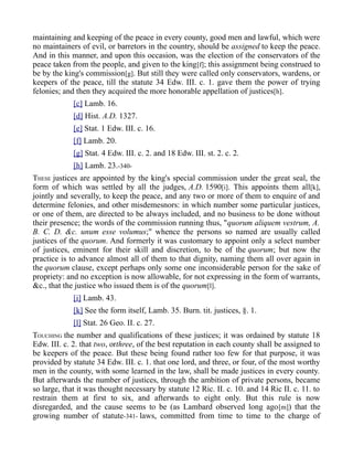 maintaining and keeping of the peace in every county, good men and lawful, which were
no maintainers of evil, or barretors in the country, should be assigned to keep the peace.
And in this manner, and upon this occasion, was the election of the conservators of the
peace taken from the people, and given to the king[f]; this assignment being construed to
be by the king's commission[g]. But still they were called only conservators, wardens, or
keepers of the peace, till the statute 34 Edw. III. c. 1. gave them the power of trying
felonies; and then they acquired the more honorable appellation of justices[h].
[c] Lamb. 16.
[d] Hist. A.D. 1327.
[e] Stat. 1 Edw. III. c. 16.
[f] Lamb. 20.
[g] Stat. 4 Edw. III. c. 2. and 18 Edw. III. st. 2. c. 2.
[h] Lamb. 23.-340-
THESE justices are appointed by the king's special commission under the great seal, the
form of which was settled by all the judges, A.D. 1590[i]. This appoints them all[k],
jointly and severally, to keep the peace, and any two or more of them to enquire of and
determine felonies, and other misdemesnors: in which number some particular justices,
or one of them, are directed to be always included, and no business to be done without
their presence; the words of the commission running thus, "quorum aliquem vestrum, A.
B. C. D. &c. unum esse volumus;" whence the persons so named are usually called
justices of the quorum. And formerly it was customary to appoint only a select number
of justices, eminent for their skill and discretion, to be of the quorum; but now the
practice is to advance almost all of them to that dignity, naming them all over again in
the quorum clause, except perhaps only some one inconsiderable person for the sake of
propriety: and no exception is now allowable, for not expressing in the form of warrants,
&c., that the justice who issued them is of the quorum[l].
[i] Lamb. 43.
[k] See the form itself, Lamb. 35. Burn. tit. justices, §. 1.
[l] Stat. 26 Geo. II. c. 27.
TOUCHING the number and qualifications of these justices; it was ordained by statute 18
Edw. III. c. 2. that two, orthree, of the best reputation in each county shall be assigned to
be keepers of the peace. But these being found rather too few for that purpose, it was
provided by statute 34 Edw. III. c. 1. that one lord, and three, or four, of the most worthy
men in the county, with some learned in the law, shall be made justices in every county.
But afterwards the number of justices, through the ambition of private persons, became
so large, that it was thought necessary by statute 12 Ric. II. c. 10. and 14 Ric II. c. 11. to
restrain them at first to six, and afterwards to eight only. But this rule is now
disregarded, and the cause seems to be (as Lambard observed long ago[m]) that the
growing number of statute-341- laws, committed from time to time to the charge of
 