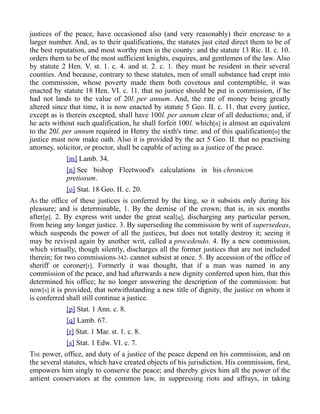 justices of the peace, have occasioned also (and very reasonably) their encrease to a
larger number. And, as to their qualifications, the statutes just cited direct them to be of
the best reputation, and most worthy men in the county: and the statute 13 Ric. II. c. 10.
orders them to be of the most sufficient knights, esquires, and gentlemen of the law. Also
by statute 2 Hen. V. st. 1. c. 4. and st. 2. c. 1. they must be resident in their several
counties. And because, contrary to these statutes, men of small substance had crept into
the commission, whose poverty made them both covetous and contemptible, it was
enacted by statute 18 Hen. VI. c. 11. that no justice should be put in commission, if he
had not lands to the value of 20l. per annum. And, the rate of money being greatly
altered since that time, it is now enacted by statute 5 Geo. II. c. 11. that every justice,
except as is therein excepted, shall have 100l. per annum clear of all deductions; and, if
he acts without such qualification, he shall forfeit 100l. which[n] is almost an equivalent
to the 20l. per annum required in Henry the sixth's time: and of this qualification[o] the
justice must now make oath. Also it is provided by the act 5 Geo. II. that no practising
attorney, solicitor, or proctor, shall be capable of acting as a justice of the peace.
[m] Lamb. 34.
[n] See bishop Fleetwood's calculations in his chronicon
pretiosum.
[o] Stat. 18 Geo. II. c. 20.
AS the office of these justices is conferred by the king, so it subsists only during his
pleasure; and is determinable, 1. By the demise of the crown; that is, in six months
after[p]. 2. By express writ under the great seal[q], discharging any particular person,
from being any longer justice. 3. By superseding the commission by writ of supersedeas,
which suspends the power of all the justices, but does not totally destroy it; seeing it
may be revived again by another writ, called a procedendo. 4. By a new commission,
which virtually, though silently, discharges all the former justices that are not included
therein; for two commissions-342- cannot subsist at once. 5. By accession of the office of
sheriff or coroner[r]. Formerly it was thought, that if a man was named in any
commission of the peace, and had afterwards a new dignity conferred upon him, that this
determined his office; he no longer answering the description of the commission: but
now[s] it is provided, that notwithstanding a new title of dignity, the justice on whom it
is conferred shall still continue a justice.
[p] Stat. 1 Ann. c. 8.
[q] Lamb. 67.
[r] Stat. 1 Mar. st. 1. c. 8.
[s] Stat. 1 Edw. VI. c. 7.
THE power, office, and duty of a justice of the peace depend on his commission, and on
the several statutes, which have created objects of his jurisdiction. His commission, first,
empowers him singly to conserve the peace; and thereby gives him all the power of the
antient conservators at the common law, in suppressing riots and affrays, in taking
 