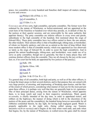 peace, two constables in every hundred and franchise shall inspect all matters relating
to arms and armour.
[u] Philips's life of Pole. ii. 111.
[w] of constables, 5.
[x] 13 Edw. I. c. 6.
CONSTABLES are of two sorts, high constables, and petty constables. The former were first
ordained by the statute of Winchester, as before-mentioned; and are appointed at the
court leets of the franchise or hundred over which they preside, or, in default of that, by
the justices at their quarter sessions; and are removeable by the same authority that
appoints them[y]. The petty constables are inferior officers in every town and parish,
subordinate to the high constable of the hundred, first instituted about the reign of
Edward III[z]. These petty constables have two offices united in them; the one antient,
the other modern. Their antient office is that of headborough, tithing-man, or borsholder;
of whom we formerly spoke[a], and who are as antient as the time of king Alfred: their
more modern office is that of constable merely; which was appointed (as was observed)
so lately as the reign of Edward III, in order to assist the high constable[b]. And in
general the antient headboroughs, tithing-men, and borsholders, were made use of to
serve as petty constables; though not so generally, but that in many places they still
continue distinct officers from the constable. They are all chosen by the jury at the court
leet; or, if no court leet be held, are appointed by two justices of the peace[c].
[y] Salk. 150.
[z] Spelm. Gloss. 148.
[a] pag. 110.
[b] Lamb. 9.
[c] Stat. 14 & 15 Car. II. c. 12.
THE general duty of all constables, both high and petty, as well as of the other officers, is
to keep the king's peace in their several districts; and to that purpose they are armed with
very large powers, of arresting, and imprisoning, of breaking open houses, and the like:
of the extent of which powers, considering what manner of men are for the most part put
upon these offices, it is perhaps very well that they are generally kept in-345- ignorance.
One of their principal duties, arising from the statute of Winchester, which appoints
them, is to keep watch and ward in their respective jurisdictions. Ward, guard,
or custodia, is chiefly intended of the day time, in order to apprehend rioters, and
robbers on the highways; the manner of doing which is left to the discretion of the
justices of the peace and the constable[d], the hundred being however answerable for all
robberies committed therein, by day light, for having kept negligent guard. Watch is
properly applicable to the night only, (being called among our Teutonic
ancestors wacht or wacta[e]) and it begins at the time when ward ends, and ends when
that begins; for, by the statute of Winchester, in walled towns the gates shall be closed
 