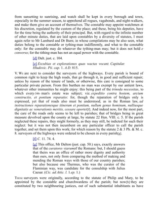 from sunsetting to sunrising, and watch shall be kept in every borough and town,
especially in the summer season, to apprehend all rogues, vagabonds, and night-walkers,
and make them give an account of themselves. The constable may appoint watchmen at
his discretion, regulated by the custom of the place; and these, being his deputies, have
for the time being the authority of their principal. But, with regard to the infinite number
of other minute duties, that are laid upon constables by a diversity of statutes, I must
again refer to Mr Lambard and Dr Burn; in whose compilations may be also seen, what
duties belong to the constable or tything-man indifferently, and what to the constable
only: for the constable may do whatever the tything-man may; but it does not hold e
converso; for the tithing-man has not an equal power with the constable.
[d] Dalt. just. c. 104.
[e] Excubias et explorationes quas wactas vocant. Capitular.
Hludovic. Pii. cap. 1. A.D. 815.
V. WE are next to consider the surveyors of the highways. Every parish is bound of
common right to keep the high roads, that go through it, in good and sufficient repair;
unless by reason of the tenure of lands, or otherwise, this care is consigned to some
particular private person. From this burthen no man was exempt by our antient laws,
whatever other immunities he might enjoy: this being part of the trinoda necessitas, to
which every-346- man's estate was subject; viz. expeditio contra hostem, arcium
constructio, et pontium reparatio: for, though the reparation of bridges only is
expressed, yet that of roads also must be understood; as in the Roman law, ad
instructiones reparationesque itinerum et pontium, nullum genus hominum, nulliusque
dignitatis ac venerationis meritis, cessare oportet[f]. And indeed now, for the most part,
the care of the roads only seems to be left to parishes; that of bridges being in great
measure devolved upon the county at large, by statute 22 Hen. VIII. c. 5. If the parish
neglected these repairs, they might formerly, as they may still, be indicted for such their
neglect: but it was not then incumbent on any particular officer to call the parish
together, and set them upon this work; for which reason by the statute 2 & 3 Ph. & M. c.
8. surveyors of the highways were ordered to be chosen in every parish[g].
[f] C. 11. 74. 4.
[g] This office, Mr Dalton (just. cap. 50.) says, exactly answers
that of the curatores viarumof the Romans: but, I should guess
that theirs was an office of rather more dignity and authority
than ours, not only from comparing the method of making and
mending the Roman ways with those of our country parishes;
but also because one Thermus, who was the curator of the
Flaminian way, was candidate for the consulship with Julius
Caesar. (Cic. ad Attic. l. 1.ep. 1.)
THESE surveyors were originally, according to the statute of Philip and Mary, to be
appointed by the constable and churchwardens of the parish; but now[h] they are
constituted by two neighbouring justices, out of such substantial inhabitants as have
 