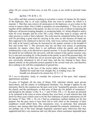 either 10l. per annum of their own, or rent 30l. a year, or are worth in personal estate
100l.
[h] Stat. 3 W. & M. c. 12.
THEIR office and duty consists in putting in execution a variety of statutes for the repairs
of the highways; that is, of ways leading from one town to another: by which it is
enacted, 1. That they may remove all annoyances in the highways, or give notice to the
owner to remove them; who is liable to penalties on noncompliance. 2. They are to call
together all the inhabitants of the parish, six days in every year, to labour in repairing the
highways; all persons keeping draughts, or occupying lands,-347- being obliged to send a
team for every draught, and for every 50l. a year, which they keep or occupy; and all
other persons to work or find a labourer. The work must be completed before harvest; as
well for providing a good road for carrying in the corn, as also because all hands are
then supposed to be employed in harvest work. And every cartway must be made eight
feet wide at the least[i]; and may be increased by the quarter sessions to the breadth of
four and twenty feet. 3. The surveyors may lay out their own money in purchasing
materials for repairs, where there is not sufficient within the parish, and shall be
reimbursed by a rate, to be allowed at a special sessions. 4. In case the personal labour of
the parish be not sufficient, the surveyors, with the consent of the quarter sessions, may
levy a rate (not exceeding 6d. in the pound) on the parish, in aid of the personal duty; for
the due application of which they are to account upon oath. As for turnpikes, which are
now universally introduced in aid of such rates, and the law relating to them, these
depend entirely on the particular powers granted in the several road acts, and therefore
have nothing to do with this compendium of general law.
[i] This, by the laws of the twelve tables at Rome, was the
standard for roads that were straight; but, in winding ways, the
breadth was directed to be sixteen feet. Ff. 8. 3. 8.
VI. I PROCEED therefore, lastly, to consider the overseers of the poor; their original,
appointment, and duty.
THE poor of England, till the time of Henry VIII, subsisted entirely upon private
benevolence, and the charity of welldisposed christians. For, though it appears by the
mirrour[k], that by the common law the poor were to be "sustained by parsons, rectors of
the church, and the parishioners; so that none of them dye for default of sustenance;"
and though by the statutes 12 Ric. II. c. 7. and 19 Hen. VII. c. 12. the poor are directed
to be sustained in the cities or towns wherein they were born, or such wherein they had
dwelt for three years (which seem to be the first rudiments of parish settlements) yet till
the statute 27 Hen. VIII. c. 26.-348- I find no compulsory method chalked out for this
purpose: but the poor seem to have been left to such relief as the humanity of their
neighbours would afford them. The monasteries were, in particular, their principal
resource; and, among other bad effects which attended the monastic institutions, it was
not perhaps one of the least (though frequently esteemed quite otherwise) that they
supported and fed a very numerous and very idle poor, whose sustenance depended upon
 