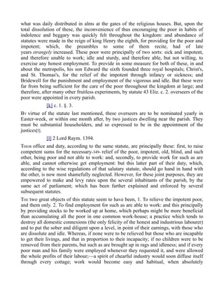 what was daily distributed in alms at the gates of the religious houses. But, upon the
total dissolution of these, the inconvenience of thus encouraging the poor in habits of
indolence and beggary was quickly felt throughout the kingdom: and abundance of
statutes were made in the reign of king Henry the eighth, for providing for the poor and
impotent; which, the preambles to some of them recite, had of late
years strangely increased. These poor were principally of two sorts: sick and impotent,
and therefore unable to work; idle and sturdy, and therefore able, but not willing, to
exercise any honest employment. To provide in some measure for both of these, in and
about the metropolis, his son Edward the sixth founded three royal hospitals; Christ's,
and St. Thomas's, for the relief of the impotent through infancy or sickness; and
Bridewell for the punishment and employment of the vigorous and idle. But these were
far from being sufficient for the care of the poor throughout the kingdom at large; and
therefore, after many other fruitless experiments, by statute 43 Eliz. c. 2. overseers of the
poor were appointed in every parish.
[k] c. 1. §. 3.
BY virtue of the statute last mentioned, these overseers are to be nominated yearly in
Easter-week, or within one month after, by two justices dwelling near the parish. They
must be substantial householders, and so expressed to be in the appointment of the
justices[l].
[l] 2 Lord Raym. 1394.
THEIR office and duty, according to the same statute, are principally these: first, to raise
competent sums for the necessary-349- relief of the poor, impotent, old, blind, and such
other, being poor and not able to work: and, secondly, to provide work for such as are
able, and cannot otherwise get employment: but this latter part of their duty, which,
according to the wise regulations of that salutary statute, should go hand in hand with
the other, is now most shamefully neglected. However, for these joint purposes, they are
empowered to make and levy rates upon the several inhabitants of the parish, by the
same act of parliament; which has been farther explained and enforced by several
subsequent statutes.
THE two great objects of this statute seem to have been, 1. To relieve the impotent poor,
and them only. 2. To find employment for such as are able to work: and this principally
by providing stocks to be worked up at home, which perhaps might be more beneficial
than accumulating all the poor in one common work-house; a practice which tends to
destroy all domestic connexions (the only felicity of the honest and industrious labourer)
and to put the sober and diligent upon a level, in point of their earnings, with those who
are dissolute and idle. Whereas, if none were to be relieved but those who are incapable
to get their livings, and that in proportion to their incapacity; if no children were to be
removed from their parents, but such as are brought up in rags and idleness; and if every
poor man and his family were employed whenever they requested it, and were allowed
the whole profits of their labour;—a spirit of chearful industry would soon diffuse itself
through every cottage; work would become easy and habitual, when absolutely
 