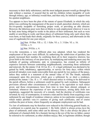necessary to their daily subsistence; and the most indigent peasant would go through his
task without a murmur, if assured that he and his children (when incapable of work
through infancy, age, or infirmity) would then, and then only, be intitled to support from
his opulent neighbours.
THIS appears to have been the plan of the statute of queen Elizabeth; in which the only
defect was confining the management of the poor to small, parochial, districts; which are
fre-350-quently incapable of furnishing proper work, or providing an able director.
However, the laborious poor were then at liberty to seek employment wherever it was to
be had; none being obliged to reside in the places of their settlement, but such as were
unable or unwilling to work; and those places of settlement being only such where they
were born, or had made their abode, originally for three years[m], and afterwards (in the
case of vagabonds) for one year only[n].
[m] Stat. 19 Hen. VII. c. 12. 1 Edw. VI. c. 3. 3 Edw. VI. c. 16.
14 Eliz. c. 5.
[n] Stat. 39 Eliz. c. 4.
AFTER the restoration, a very different plan was adopted, which has rendered the
employment of the poor more difficult, by authorizing the subdivision of parishes; has
greatly increased their number, by confining them all to their respective districts; has
given birth to the intricacy of our poor-laws, by multiplying and rendering more easy the
methods of gaining settlements; and, in consequence, has created an infinity of
expensive lawsuits between contending neighbourhoods, concerning those settlements
and removals. By the statute 13 & 14 Car. II. c. 12. a legal settlement was declared to be
gained by birth, inhabitancy, apprenticeship, or service for forty days; within which
period all intruders were made removeable from any parish by two justices of the peace,
unless they settled in a tenement of the annual value of 10l. The frauds, naturally
consequent upon this provision, which gave a settlement by so short a residence,
produced the statute 1 Jac. II. c. 17. which directed notice in writing to be delivered to
the parish officers, before a settlement could be gained by such residence. Subsequent
provisions allowed other circumstances of notoriety to be equivalent to such notice
given; and those circumstances have from time to time been altered, enlarged, or
restrained, whenever the experience of new inconveniences, arising daily from new
regulations, suggested the necessity of a remedy. And the doctrine of certificates was
invented, by way of counterpoise, to restrain a man and his family from acquiring a new
settlement by any length of residence whatever, unless in two particular excepted cases;
which makes parishes very-351- cautious of giving such certificates, and of course
confines the poor at home, where frequently no adequate employment can be had.
THE law of settlements may be therefore now reduced to the following general heads; or,
a settlement in a parish may be acquired, 1. By birth; which is always prima facie the
place of settlement, until some other can be shewn[o]. This is also always the place of
settlement of a bastard child; for a bastard, having in the eye of the law no father, cannot
be referred to his settlement, as other children may[p]. But, in legitimate children, though
 
