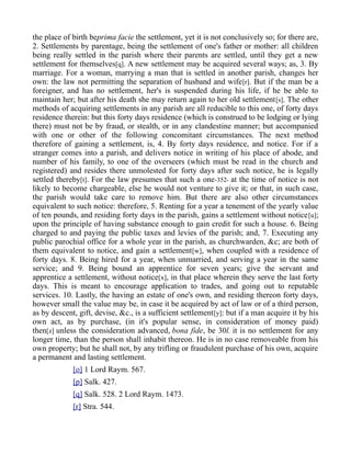 the place of birth beprima facie the settlement, yet it is not conclusively so; for there are,
2. Settlements by parentage, being the settlement of one's father or mother: all children
being really settled in the parish where their parents are settled, until they get a new
settlement for themselves[q]. A new settlement may be acquired several ways; as, 3. By
marriage. For a woman, marrying a man that is settled in another parish, changes her
own: the law not permitting the separation of husband and wife[r]. But if the man be a
foreigner, and has no settlement, her's is suspended during his life, if he be able to
maintain her; but after his death she may return again to her old settlement[s]. The other
methods of acquiring settlements in any parish are all reducible to this one, of forty days
residence therein: but this forty days residence (which is construed to be lodging or lying
there) must not be by fraud, or stealth, or in any clandestine manner; but accompanied
with one or other of the following concomitant circumstances. The next method
therefore of gaining a settlement, is, 4. By forty days residence, and notice. For if a
stranger comes into a parish, and delivers notice in writing of his place of abode, and
number of his family, to one of the overseers (which must be read in the church and
registered) and resides there unmolested for forty days after such notice, he is legally
settled thereby[t]. For the law presumes that such a one-352- at the time of notice is not
likely to become chargeable, else he would not venture to give it; or that, in such case,
the parish would take care to remove him. But there are also other circumstances
equivalent to such notice: therefore, 5. Renting for a year a tenement of the yearly value
of ten pounds, and residing forty days in the parish, gains a settlement without notice[u];
upon the principle of having substance enough to gain credit for such a house. 6. Being
charged to and paying the public taxes and levies of the parish; and, 7. Executing any
public parochial office for a whole year in the parish, as churchwarden, &c; are both of
them equivalent to notice, and gain a settlement[w], when coupled with a residence of
forty days. 8. Being hired for a year, when unmarried, and serving a year in the same
service; and 9. Being bound an apprentice for seven years; give the servant and
apprentice a settlement, without notice[x], in that place wherein they serve the last forty
days. This is meant to encourage application to trades, and going out to reputable
services. 10. Lastly, the having an estate of one's own, and residing thereon forty days,
however small the value may be, in case it be acquired by act of law or of a third person,
as by descent, gift, devise, &c., is a sufficient settlement[y]: but if a man acquire it by his
own act, as by purchase, (in it's popular sense, in consideration of money paid)
then[z] unless the consideration advanced, bona fide, be 30l. it is no settlement for any
longer time, than the person shall inhabit thereon. He is in no case removeable from his
own property; but he shall not, by any trifling or fraudulent purchase of his own, acquire
a permanent and lasting settlement.
[o] 1 Lord Raym. 567.
[p] Salk. 427.
[q] Salk. 528. 2 Lord Raym. 1473.
[r] Stra. 544.
 