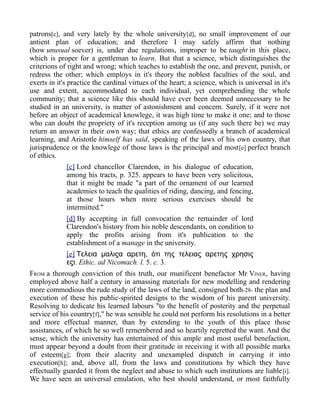patrons[c], and very lately by the whole university[d], no small improvement of our
antient plan of education; and therefore I may safely affirm that nothing
(how unusual soever) is, under due regulations, improper to be taught in this place,
which is proper for a gentleman to learn. But that a science, which distinguishes the
criterions of right and wrong; which teaches to establish the one, and prevent, punish, or
redress the other; which employs in it's theory the noblest faculties of the soul, and
exerts in it's practice the cardinal virtues of the heart; a science, which is universal in it's
use and extent, accommodated to each individual, yet comprehending the whole
community; that a science like this should have ever been deemed unnecessary to be
studied in an university, is matter of astonishment and concern. Surely, if it were not
before an object of academical knowlege, it was high time to make it one; and to those
who can doubt the propriety of it's reception among us (if any such there be) we may
return an answer in their own way; that ethics are confessedly a branch of academical
learning, and Aristotle himself has said, speaking of the laws of his own country, that
jurisprudence or the knowlege of those laws is the principal and most[e] perfect branch
of ethics.
[c] Lord chancellor Clarendon, in his dialogue of education,
among his tracts, p. 325. appears to have been very solicitous,
that it might be made "a part of the ornament of our learned
academies to teach the qualities of riding, dancing, and fencing,
at those hours when more serious exercises should be
intermitted."
[d] By accepting in full convocation the remainder of lord
Clarendon's history from his noble descendants, on condition to
apply the profits arising from it's publication to the
establishment of a manage in the university.
[e] ,Τελεια μαλιϛα αρετη ὁτι της τελειας αρετης χρησις
εϛι. Ethic. ad Nicomach. l. 5. c. 3.
FROM a thorough conviction of this truth, our munificent benefactor Mr VINER, having
employed above half a century in amassing materials for new modelling and rendering
more commodious the rude study of the laws of the land, consigned both-28- the plan and
execution of these his public-spirited designs to the wisdom of his parent university.
Resolving to dedicate his learned labours "to the benefit of posterity and the perpetual
service of his country[f]," he was sensible he could not perform his resolutions in a better
and more effectual manner, than by extending to the youth of this place those
assistances, of which he so well remembered and so heartily regretted the want. And the
sense, which the university has entertained of this ample and most useful benefaction,
must appear beyond a doubt from their gratitude in receiving it with all possible marks
of esteem[g]; from their alacrity and unexampled dispatch in carrying it into
execution[h]; and, above all, from the laws and constitutions by which they have
effectually guarded it from the neglect and abuse to which such institutions are liable[i].
We have seen an universal emulation, who best should understand, or most faithfully
 