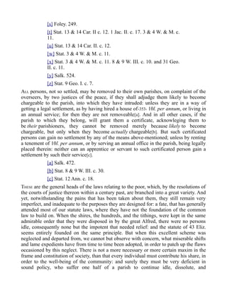 [s] Foley. 249.
[t] Stat. 13 & 14 Car. II c. 12. 1 Jac. II. c. 17. 3 & 4 W. & M. c.
11.
[u] Stat. 13 & 14 Car. II. c. 12.
[w] Stat. 3 & 4 W. & M. c. 11.
[x] Stat. 3 & 4 W. & M. c. 11. 8 & 9 W. III. c. 10. and 31 Geo.
II. c. 11.
[y] Salk. 524.
[z] Stat. 9 Geo. I. c. 7.
ALL persons, not so settled, may be removed to their own parishes, on complaint of the
overseers, by two justices of the peace, if they shall adjudge them likely to become
chargeable to the parish, into which they have intruded: unless they are in a way of
getting a legal settlement, as by having hired a house of-353- 10l. per annum, or living in
an annual service; for then they are not removeable[a]. And in all other cases, if the
parish to which they belong, will grant them a certificate, acknowleging them to
be their parishioners, they cannot be removed merely because likely to become
chargeable, but only when they become actually chargeable[b]. But such certificated
persons can gain no settlement by any of the means above-mentioned; unless by renting
a tenement of 10l. per annum, or by serving an annual office in the parish, being legally
placed therein: neither can an apprentice or servant to such certificated person gain a
settlement by such their service[c].
[a] Salk. 472.
[b] Stat. 8 & 9 W. III. c. 30.
[c] Stat. 12 Ann. c. 18.
THESE are the general heads of the laws relating to the poor, which, by the resolutions of
the courts of justice thereon within a century past, are branched into a great variety. And
yet, notwithstanding the pains that has been taken about them, they still remain very
imperfect, and inadequate to the purposes they are designed for: a fate, that has generally
attended most of our statute laws, where they have not the foundation of the common
law to build on. When the shires, the hundreds, and the tithings, were kept in the same
admirable order that they were disposed in by the great Alfred, there were no persons
idle, consequently none but the impotent that needed relief: and the statute of 43 Eliz.
seems entirely founded on the same principle. But when this excellent scheme was
neglected and departed from, we cannot but observe with concern, what miserable shifts
and lame expedients have from time to time been adopted, in order to patch up the flaws
occasioned by this neglect. There is not a more necessary or more certain maxim in the
frame and constitution of society, than that every individual must contribute his share, in
order to the well-being of the community: and surely they must be very deficient in
sound policy, who suffer one half of a parish to continue idle, dissolute, and
 