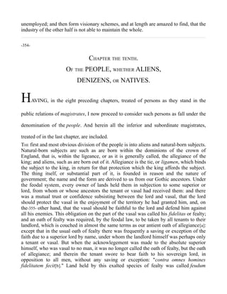 unemployed; and then form visionary schemes, and at length are amazed to find, that the
industry of the other half is not able to maintain the whole.
-354-
CHAPTER THE TENTH.
OF THE PEOPLE, WHETHER ALIENS,
DENIZENS, OR NATIVES.
HAVING, in the eight preceding chapters, treated of persons as they stand in the
public relations of magistrates, I now proceed to consider such persons as fall under the
denomination of the people. And herein all the inferior and subordinate magistrates,
treated of in the last chapter, are included.
THE first and most obvious division of the people is into aliens and natural-born subjects.
Natural-born subjects are such as are born within the dominions of the crown of
England, that is, within the ligeance, or as it is generally called, the allegiance of the
king; and aliens, such as are born out of it. Allegiance is the tie, or ligamen, which binds
the subject to the king, in return for that protection which the king affords the subject.
The thing itself, or substantial part of it, is founded in reason and the nature of
government; the name and the form are derived to us from our Gothic ancestors. Under
the feodal system, every owner of lands held them in subjection to some superior or
lord, from whom or whose ancestors the tenant or vasal had received them: and there
was a mutual trust or confidence subsisting between the lord and vasal, that the lord
should protect the vasal in the enjoyment of the territory he had granted him, and, on
the-355- other hand, that the vasal should be faithful to the lord and defend him against
all his enemies. This obligation on the part of the vasal was called his fidelitas or fealty;
and an oath of fealty was required, by the feodal law, to be taken by all tenants to their
landlord, which is couched in almost the same terms as our antient oath of allegiance[a]:
except that in the usual oath of fealty there was frequently a saving or exception of the
faith due to a superior lord by name, under whom the landlord himself was perhaps only
a tenant or vasal. But when the acknowlegement was made to the absolute superior
himself, who was vasal to no man, it was no longer called the oath of fealty, but the oath
of allegiance; and therein the tenant swore to bear faith to his sovereign lord, in
opposition to all men, without any saving or exception: "contra omnes homines
fidelitatem fecit[b]." Land held by this exalted species of fealty was called feudum
 