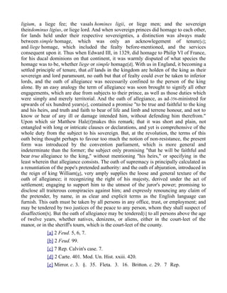 ligium, a liege fee; the vasals homines ligii, or liege men; and the sovereign
theirdominus ligius, or liege lord. And when sovereign princes did homage to each other,
for lands held under their respective sovereignties, a distinction was always made
between simple homage, which was only an acknowlegement of tenure[c];
and liege homage, which included the fealty before-mentioned, and the services
consequent upon it. Thus when Edward III, in 1329, did homage to Philip VI of France,
for his ducal dominions on that continent, it was warmly disputed of what species the
homage was to be, whether liege or simple homage[d]. With us in England, it becoming a
settled principle of tenure, that all lands in the kingdom are holden of the king as their
sovereign and lord paramount, no oath but that of fealty could ever be taken to inferior
lords, and the oath of allegiance was necessarily confined to the person of the king
alone. By an easy analogy the term of allegiance was soon brought to signify all other
engagements, which are due from subjects to their prince, as well as those duties which
were simply and merely territorial. And the oath of allegiance, as ad-356-ministred for
upwards of six hundred years[e], contained a promise "to be true and faithful to the king
and his heirs, and truth and faith to bear of life and limb and terrene honour, and not to
know or hear of any ill or damage intended him, without defending him therefrom."
Upon which sir Matthew Hale[f]makes this remark; that it was short and plain, not
entangled with long or intricate clauses or declarations, and yet is comprehensive of the
whole duty from the subject to his sovereign. But, at the revolution, the terms of this
oath being thought perhaps to favour too much the notion of non-resistance, the present
form was introduced by the convention parliament, which is more general and
indeterminate than the former; the subject only promising "that he will be faithful and
bear true allegiance to the king," without mentioning "his heirs," or specifying in the
least wherein that allegiance consists. The oath of supremacy is principally calculated as
a renuntiation of the pope's pretended authority: and the oath of abjuration, introduced in
the reign of king William[g], very amply supplies the loose and general texture of the
oath of allegiance; it recognizing the right of his majesty, derived under the act of
settlement; engaging to support him to the utmost of the juror's power; promising to
disclose all traiterous conspiracies against him; and expressly renouncing any claim of
the pretender, by name, in as clear and explicit terms as the English language can
furnish. This oath must be taken by all persons in any office, trust, or employment; and
may be tendered by two justices of the peace to any person, whom they shall suspect of
disaffection[h]. But the oath of allegiance may be tendered[i] to all persons above the age
of twelve years, whether natives, denizens, or aliens, either in the court-leet of the
manor, or in the sheriff's tourn, which is the court-leet of the county.
[a] 2 Feud. 5, 6, 7.
[b] 2 Feud. 99.
[c] 7 Rep. Calvin's case. 7.
[d] 2 Carte. 401. Mod. Un. Hist. xxiii. 420.
[e] Mirror. c. 3. §. 35. Fleta. 3. 16. Britton. c. 29. 7 Rep.
 