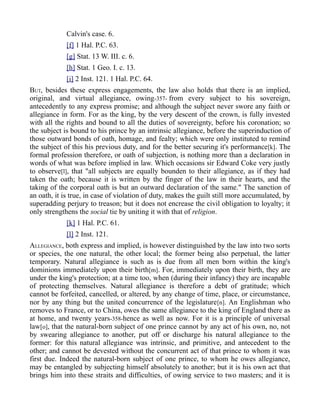 Calvin's case. 6.
[f] 1 Hal. P.C. 63.
[g] Stat. 13 W. III. c. 6.
[h] Stat. 1 Geo. I. c. 13.
[i] 2 Inst. 121. 1 Hal. P.C. 64.
BUT, besides these express engagements, the law also holds that there is an implied,
original, and virtual allegiance, owing-357- from every subject to his sovereign,
antecedently to any express promise; and although the subject never swore any faith or
allegiance in form. For as the king, by the very descent of the crown, is fully invested
with all the rights and bound to all the duties of sovereignty, before his coronation; so
the subject is bound to his prince by an intrinsic allegiance, before the superinduction of
those outward bonds of oath, homage, and fealty; which were only instituted to remind
the subject of this his previous duty, and for the better securing it's performance[k]. The
formal profession therefore, or oath of subjection, is nothing more than a declaration in
words of what was before implied in law. Which occasions sir Edward Coke very justly
to observe[l], that "all subjects are equally bounden to their allegiance, as if they had
taken the oath; because it is written by the finger of the law in their hearts, and the
taking of the corporal oath is but an outward declaration of the same." The sanction of
an oath, it is true, in case of violation of duty, makes the guilt still more accumulated, by
superadding perjury to treason; but it does not encrease the civil obligation to loyalty; it
only strengthens the social tie by uniting it with that of religion.
[k] 1 Hal. P.C. 61.
[l] 2 Inst. 121.
ALLEGIANCE, both express and implied, is however distinguished by the law into two sorts
or species, the one natural, the other local; the former being also perpetual, the latter
temporary. Natural allegiance is such as is due from all men born within the king's
dominions immediately upon their birth[m]. For, immediately upon their birth, they are
under the king's protection; at a time too, when (during their infancy) they are incapable
of protecting themselves. Natural allegiance is therefore a debt of gratitude; which
cannot be forfeited, cancelled, or altered, by any change of time, place, or circumstance,
nor by any thing but the united concurrence of the legislature[n]. An Englishman who
removes to France, or to China, owes the same allegiance to the king of England there as
at home, and twenty years-358-hence as well as now. For it is a principle of universal
law[o], that the natural-born subject of one prince cannot by any act of his own, no, not
by swearing allegiance to another, put off or discharge his natural allegiance to the
former: for this natural allegiance was intrinsic, and primitive, and antecedent to the
other; and cannot be devested without the concurrent act of that prince to whom it was
first due. Indeed the natural-born subject of one prince, to whom he owes allegiance,
may be entangled by subjecting himself absolutely to another; but it is his own act that
brings him into these straits and difficulties, of owing service to two masters; and it is
 