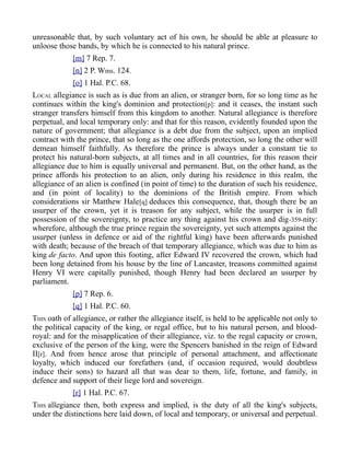 unreasonable that, by such voluntary act of his own, he should be able at pleasure to
unloose those bands, by which he is connected to his natural prince.
[m] 7 Rep. 7.
[n] 2 P. Wms. 124.
[o] 1 Hal. P.C. 68.
LOCAL allegiance is such as is due from an alien, or stranger born, for so long time as he
continues within the king's dominion and protection[p]: and it ceases, the instant such
stranger transfers himself from this kingdom to another. Natural allegiance is therefore
perpetual, and local temporary only: and that for this reason, evidently founded upon the
nature of government; that allegiance is a debt due from the subject, upon an implied
contract with the prince, that so long as the one affords protection, so long the other will
demean himself faithfully. As therefore the prince is always under a constant tie to
protect his natural-born subjects, at all times and in all countries, for this reason their
allegiance due to him is equally universal and permanent. But, on the other hand, as the
prince affords his protection to an alien, only during his residence in this realm, the
allegiance of an alien is confined (in point of time) to the duration of such his residence,
and (in point of locality) to the dominions of the British empire. From which
considerations sir Matthew Hale[q] deduces this consequence, that, though there be an
usurper of the crown, yet it is treason for any subject, while the usurper is in full
possession of the sovereignty, to practice any thing against his crown and dig-359-nity:
wherefore, although the true prince regain the sovereignty, yet such attempts against the
usurper (unless in defence or aid of the rightful king) have been afterwards punished
with death; because of the breach of that temporary allegiance, which was due to him as
king de facto. And upon this footing, after Edward IV recovered the crown, which had
been long detained from his house by the line of Lancaster, treasons committed against
Henry VI were capitally punished, though Henry had been declared an usurper by
parliament.
[p] 7 Rep. 6.
[q] 1 Hal. P.C. 60.
THIS oath of allegiance, or rather the allegiance itself, is held to be applicable not only to
the political capacity of the king, or regal office, but to his natural person, and blood-
royal: and for the misapplication of their allegiance, viz. to the regal capacity or crown,
exclusive of the person of the king, were the Spencers banished in the reign of Edward
II[r]. And from hence arose that principle of personal attachment, and affectionate
loyalty, which induced our forefathers (and, if occasion required, would doubtless
induce their sons) to hazard all that was dear to them, life, fortune, and family, in
defence and support of their liege lord and sovereign.
[r] 1 Hal. P.C. 67.
THIS allegiance then, both express and implied, is the duty of all the king's subjects,
under the distinctions here laid down, of local and temporary, or universal and perpetual.
 