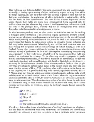 Their rights are also distinguishable by the same criterions of time and locality; natural-
born subjects having a great variety of rights, which they acquire by being born within
the king's ligeance, and can never forfeit by any distance of place or time, but only by
their own misbehaviour: the explanation of which rights is the principal subject of the
two first books of these commentaries. The same is also in some degree the case of
aliens; though their rights are much more circumscribed, being acquired only by
residence here, and lost whenever they remove. I shall however here endeavour to chalk
out some of the principal lines, whereby they-360- are distinguished from natives,
descending to farther particulars when they come in course.
AN alien born may purchase lands, or other estates: but not for his own use; for the king
is thereupon entitled to them[s]. If an alien could acquire a permanent property in lands,
he must owe an allegiance, equally permanent with that property, to the king of England;
which would probably be inconsistent with that, which he owes to his own natural liege
lord: besides that thereby the nation might in time be subject to foreign influence, and
feel many other inconveniences. Wherefore by the civil law such contracts were also
made void[t]: but the prince had no such advantage of escheat thereby, as with us in
England. Among other reasons, which might be given for our constitution, it seems to be
intended by way of punishment for the alien's presumption, in attempting to acquire any
landed property: for the vendor is not affected by it, he having resigned his right, and
received an equivalent in exchange. Yet an alien may acquire a property in goods,
money, and other personal estate, or may hire a house for his habitation[u]: for personal
estate is of a transitory and moveable nature; and, besides, this indulgence to strangers is
necessary for the advancement of trade. Aliens also may trade as freely as other people;
only they are subject to certain higher duties at the custom-house: and there are also
some obsolete statutes of Henry VIII, prohibiting alien artificers to work for themselves
in this kingdom; but it is generally held they were virtually repealed by statute 5 Eliz. c.
7. Also an alien may bring an action concerning personal property, and may make a will,
and dispose of his personal estate[w]: not as it is in France, where the king at the death of
an alien is entitled to all he is worth, by thedroit d'aubaine or jus albinatus[x], unless he
has a peculiar exemption. When I mention these rights of an alien, I must be understood
of alien-friends only, or such whose countries are in peace with ours; for-361- alien-
enemies have no rights, no privileges, unless by the king's special favour, during the
time of war.
[s] Co. Litt. 2.
[t] Cod. l. 11. tit. 55.
[u] 7 Rep. 17.
[w] Lutw. 34.
[x] The word is derived from alibi natus; Spelm. Gl. 24.
WHEN I say, that an alien is one who is born out of the king's dominions, or allegiance,
this also must be understood with some restrictions. The common law indeed stood
absolutely so; with only a very few exceptions: so that a particular act of parliament
 