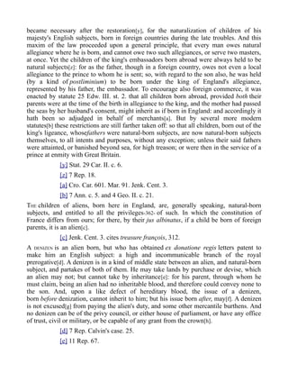 became necessary after the restoration[y], for the naturalization of children of his
majesty's English subjects, born in foreign countries during the late troubles. And this
maxim of the law proceeded upon a general principle, that every man owes natural
allegiance where he is born, and cannot owe two such allegiances, or serve two masters,
at once. Yet the children of the king's embassadors born abroad were always held to be
natural subjects[z]: for as the father, though in a foreign country, owes not even a local
allegiance to the prince to whom he is sent; so, with regard to the son also, he was held
(by a kind of postliminium) to be born under the king of England's allegiance,
represented by his father, the embassador. To encourage also foreign commerce, it was
enacted by statute 25 Edw. III. st. 2. that all children born abroad, provided both their
parents were at the time of the birth in allegiance to the king, and the mother had passed
the seas by her husband's consent, might inherit as if born in England: and accordingly it
hath been so adjudged in behalf of merchants[a]. But by several more modern
statutes[b] these restrictions are still farther taken off: so that all children, born out of the
king's ligeance, whosefathers were natural-born subjects, are now natural-born subjects
themselves, to all intents and purposes, without any exception; unless their said fathers
were attainted, or banished beyond sea, for high treason; or were then in the service of a
prince at enmity with Great Britain.
[y] Stat. 29 Car. II. c. 6.
[z] 7 Rep. 18.
[a] Cro. Car. 601. Mar. 91. Jenk. Cent. 3.
[b] 7 Ann. c. 5. and 4 Geo. II. c. 21.
THE children of aliens, born here in England, are, generally speaking, natural-born
subjects, and entitled to all the privileges-362- of such. In which the constitution of
France differs from ours; for there, by their jus albinatus, if a child be born of foreign
parents, it is an alien[c].
[c] Jenk. Cent. 3. cites treasure françois, 312.
A DENIZEN is an alien born, but who has obtained ex donatione regis letters patent to
make him an English subject: a high and incommunicable branch of the royal
prerogative[d]. A denizen is in a kind of middle state between an alien, and natural-born
subject, and partakes of both of them. He may take lands by purchase or devise, which
an alien may not; but cannot take by inheritance[e]: for his parent, through whom he
must claim, being an alien had no inheritable blood, and therefore could convey none to
the son. And, upon a like defect of hereditary blood, the issue of a denizen,
born before denization, cannot inherit to him; but his issue born after, may[f]. A denizen
is not excused[g] from paying the alien's duty, and some other mercantile burthens. And
no denizen can be of the privy council, or either house of parliament, or have any office
of trust, civil or military, or be capable of any grant from the crown[h].
[d] 7 Rep. Calvin's case. 25.
[e] 11 Rep. 67.
 