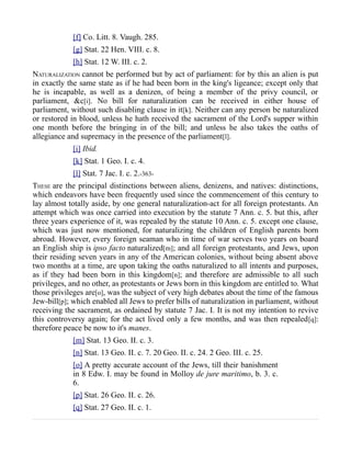 [f] Co. Litt. 8. Vaugh. 285.
[g] Stat. 22 Hen. VIII. c. 8.
[h] Stat. 12 W. III. c. 2.
NATURALIZATION cannot be performed but by act of parliament: for by this an alien is put
in exactly the same state as if he had been born in the king's ligeance; except only that
he is incapable, as well as a denizen, of being a member of the privy council, or
parliament, &c[i]. No bill for naturalization can be received in either house of
parliament, without such disabling clause in it[k]. Neither can any person be naturalized
or restored in blood, unless he hath received the sacrament of the Lord's supper within
one month before the bringing in of the bill; and unless he also takes the oaths of
allegiance and supremacy in the presence of the parliament[l].
[i] Ibid.
[k] Stat. 1 Geo. I. c. 4.
[l] Stat. 7 Jac. I. c. 2.-363-
THESE are the principal distinctions between aliens, denizens, and natives: distinctions,
which endeavors have been frequently used since the commencement of this century to
lay almost totally aside, by one general naturalization-act for all foreign protestants. An
attempt which was once carried into execution by the statute 7 Ann. c. 5. but this, after
three years experience of it, was repealed by the statute 10 Ann. c. 5. except one clause,
which was just now mentioned, for naturalizing the children of English parents born
abroad. However, every foreign seaman who in time of war serves two years on board
an English ship is ipso facto naturalized[m]; and all foreign protestants, and Jews, upon
their residing seven years in any of the American colonies, without being absent above
two months at a time, are upon taking the oaths naturalized to all intents and purposes,
as if they had been born in this kingdom[n]; and therefore are admissible to all such
privileges, and no other, as protestants or Jews born in this kingdom are entitled to. What
those privileges are[o], was the subject of very high debates about the time of the famous
Jew-bill[p]; which enabled all Jews to prefer bills of naturalization in parliament, without
receiving the sacrament, as ordained by statute 7 Jac. I. It is not my intention to revive
this controversy again; for the act lived only a few months, and was then repealed[q]:
therefore peace be now to it's manes.
[m] Stat. 13 Geo. II. c. 3.
[n] Stat. 13 Geo. II. c. 7. 20 Geo. II. c. 24. 2 Geo. III. c. 25.
[o] A pretty accurate account of the Jews, till their banishment
in 8 Edw. I. may be found in Molloy de jure maritimo, b. 3. c.
6.
[p] Stat. 26 Geo. II. c. 26.
[q] Stat. 27 Geo. II. c. 1.
 