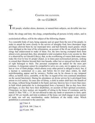 -364-
CHAPTER THE ELEVENTH.
OF THE CLERGY.
THE people, whether aliens, denizens, or natural-born subjects, are divisible into two
kinds; the clergy and laity: the clergy, comprehending all persons in holy orders, and in
ecclesiastical offices, will be the subject of the following chapter.
THIS venerable body of men, being separate and set apart from the rest of the people, in
order to attend the more closely to the service of almighty God, have thereupon large
privileges allowed them by our municipal laws: and had formerly much greater, which
were abridged at the time of the reformation, on account of the ill use which the popish
clergy had endeavoured to make of them. For, the laws having exempted them from
almost every personal duty, they attempted a total exemption from every secular tie. But
it is observed by sir Edward Coke[a], that, as the overflowing of waters doth many times
make the river to lose it's proper chanel, so in times past ecclesiastical persons, seeking
to extend their liberties beyond their true bounds, either lost or enjoyed not those which
of right belonged to them. The personal exemptions do indeed for the most part
continue. A clergyman cannot be compelled to serve on a jury, nor to appear at a court-
leet or view of frank pledge; which almost every other person is obliged to do[b]: but, if
a layman is summoned on a jury, and before the-365- trial takes orders, he shall
notwithstanding appear and be sworn[c]. Neither can he be chosen to any temporal
office; as bailiff, reeve, constable, or the like: in regard of his own continual attendance
on the sacred function[d]. During his attendance on divine service he is privileged from
arrests in civil suits[e]. In cases also of felony, a clerk in orders shall have the benefit of
his clergy, without being branded in the hand; and may likewise have it more than once:
in both which particulars he is distinguished from a layman[f]. But as they have their
privileges, so also they have their disabilities, on account of their spiritual avocations.
Clergymen, we have seen[g], are incapable of sitting in the house of commons; and by
statute 21 Hen. VIII. c. 13. are not allowed to take any lands or tenements to farm, upon
pain of 10l. per month, and total avoidance of the lease; nor shall engage in any manner
of trade, nor sell any merchandize, under forfeiture of the treble value. Which
prohibition is consonant to the canon law.
[a] 2 Inst. 4.
[b] F.N.B. 160. 2 Inst. 4.
[c] 4 Leon. 190.
 