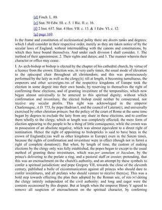 [d] Finch. L. 88.
[e] Stat. 50 Edw. III. c. 5. 1 Ric. II. c. 16.
[f] 2 Inst. 637. Stat. 4 Hen. VII. c. 13. & 1 Edw. VI. c. 12.
[g] page 169.
IN the frame and constitution of ecclesiastical polity there are divers ranks and degrees:
which I shall consider in their respective order, merely as they are taken notice of by the
secular laws of England; without intermeddling with the canons and constitutions, by
which they have bound themselves. And under each division I shall consider, 1. The
method of their appointment; 2. Their rights and duties; and 3. The manner wherein their
character or office may cease.
I. AN arch-bishop or bishop is elected by the chapter of his cathedral church, by virtue of
a licence from the crown. Election was, in very early times, the usual mode of elevation
to the episcopal chair throughout all christendom; and this was promiscuously
performed by the laity as well as the clergy[h]: till at length, it becoming tumultuous, the
emperors and other sovereigns-366- of the respective kingdoms of Europe took the
election in some degree into their own hands; by reserving to themselves the right of
confirming these elections, and of granting investiture of the temporalties, which now
began almost universally to be annexed to this spiritual dignity; without which
confirmation and investiture, the elected bishop could neither be consecrated, nor
receive any secular profits. This right was acknowleged in the emperor
Charlemagne, A.D. 773, by pope Hadrian I, and the council of Lateran[i], and universally
exercised by other christian princes: but the policy of the court of Rome at the same time
began by degrees to exclude the laity from any share in these elections, and to confine
them wholly to the clergy, which at length was completely effected; the mere form of
election appearing to the people to be a thing of little consequence, while the crown was
in possession of an absolute negative, which was almost equivalent to a direct right of
nomination. Hence the right of appointing to bishopricks is said to have been in the
crown of England[k] (as well as other kingdoms in Europe) even in the Saxon times,
because the rights of confirmation and investiture were in effect (though not in form) a
right of complete donation[l]. But when, by length of time, the custom of making
elections by the clergy only was fully established, the popes began to except to the usual
method of granting these investitures, which was per annulum et baculum, by the
prince's delivering to the prelate a ring, and a pastoral staff or crosier; pretending, that
this was an encroachment on the church's authority, and an attempt by these symbols to
confer a spiritual jurisdiction: and pope Gregory VII, towards the close of the eleventh
century, published a bulle of excommunication against all princes who should dare to
confer investitures, and all prelates who should venture to receive them[m]. This was a
bold step towards effecting the plan then adopted by the Roman see, of ren-367-dering
the clergy intirely independent of the civil authority: and long and eager were the
contests occasioned by this dispute. But at length when the emperor Henry V agreed to
remove all suspicion of encroachment on the spiritual character, by conferring
 