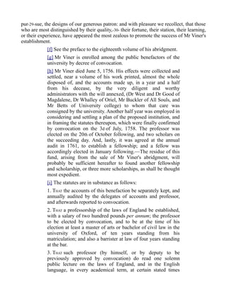 pur-29-sue, the designs of our generous patron: and with pleasure we recollect, that those
who are most distinguished by their quality,-30- their fortune, their station, their learning,
or their experience, have appeared the most zealous to promote the success of Mr Viner's
establishment.
[f] See the preface to the eighteenth volume of his abridgment.
[g] Mr Viner is enrolled among the public benefactors of the
university by decree of convocation.
[h] Mr Viner died June 5, 1756. His effects were collected and
settled, near a volume of his work printed, almost the whole
disposed of, and the accounts made up, in a year and a half
from his decease, by the very diligent and worthy
administrators with the will annexed, (Dr West and Dr Good of
Magdalene, Dr Whalley of Oriel, Mr Buckler of All Souls, and
Mr Betts of University college) to whom that care was
consigned by the university. Another half year was employed in
considering and settling a plan of the proposed institution, and
in framing the statutes thereupon, which were finally confirmed
by convocation on the 3d of July, 1758. The professor was
elected on the 20th of October following, and two scholars on
the succeeding day. And, lastly, it was agreed at the annual
audit in 1761, to establish a fellowship; and a fellow was
accordingly elected in January following.—The residue of this
fund, arising from the sale of Mr Viner's abridgment, will
probably be sufficient hereafter to found another fellowship
and scholarship, or three more scholarships, as shall be thought
most expedient.
[i] The statutes are in substance as follows:
1. THAT the accounts of this benefaction be separately kept, and
annually audited by the delegates of accounts and professor,
and afterwards reported to convocation.
2. THAT a professorship of the laws of England be established,
with a salary of two hundred pounds per annum; the professor
to be elected by convocation, and to be at the time of his
election at least a master of arts or bachelor of civil law in the
university of Oxford, of ten years standing from his
matriculation; and also a barrister at law of four years standing
at the bar.
3. THAT such professor (by himself, or by deputy to be
previously approved by convocation) do read one solemn
public lecture on the laws of England, and in the English
language, in every academical term, at certain stated times
 
