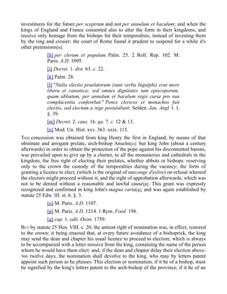 investitures for the future per sceptrum and not per annulum et baculum; and when the
kings of England and France consented also to alter the form in their kingdoms, and
receive only homage from the bishops for their temporalties, instead of investing them
by the ring and crosier; the court of Rome found it prudent to suspend for a while it's
other pretensions[n].
[h] per clerum et populum. Palm. 25. 2 Roll. Rep. 102. M.
Paris. A.D. 1095.
[i] Decret. 1. dist. 63. c. 22.
[k] Palm. 28.
[l] "Nulla electio praelatorum (sunt verba Ingulphi) erat mere
libera et canonica; sed omnes dignitates tam episcoporum,
quam abbatum, per annulum et baculum regis curia pro sua
complacentia conferebat." Penes clericos et monachos fuit
electio, sed electum a rege postulabant. Selden. Jan. Angl. l. 1.
§. 39.
[m] Decret. 2. caus. 16. qu. 7. c. 12 & 13.
[n] Mod. Un. Hist. xxv. 363. xxix. 115.
THIS concession was obtained from king Henry the first in England, by means of that
obstinate and arrogant prelate, arch-bishop Anselm[o]: but king John (about a century
afterwards) in order to obtain the protection of the pope against his discontented barons,
was prevailed upon to give up by a charter, to all the monasteries and cathedrals in the
kingdom, the free right of electing their prelates, whether abbots or bishops: reserving
only to the crown the custody of the temporalties during the vacancy; the form of
granting a licence to elect, (which is the original of ourconge d'eslire) on refusal whereof
the electors might proceed without it; and the right of approbation afterwards, which was
not to be denied without a reasonable and lawful cause[p]. This grant was expressly
recognized and confirmed in king John's magna carta[q], and was again established by
statute 25 Edw. III. st. 6. §. 3.
[o] M. Paris. A.D. 1107.
[p] M. Paris. A.D. 1214. 1 Rym. Foed. 198.
[q] cap. 1. edit. Oxon. 1759.
BUT by statute 25 Hen. VIII. c. 20. the antient right of nomination was, in effect, restored
to the crown: it being enacted that, at every future avoidance of a bishoprick, the king
may send the dean and chapter his usual licence to proceed to election; which is always
to be accompanied with a letter missive from the king, containing the name of the person
whom he would have them elect: and, if the dean and chapter delay their election above-
368- twelve days, the nomination shall devolve to the king, who may by letters patent
appoint such person as he pleases. This election or nomination, if it be of a bishop, must
be signified by the king's letters patent to the arch-bishop of the province; if it be of an
 