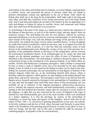 arch-bishop, to the other arch-bishop and two bishops, or to four bishops; requiring them
to confirm, invest, and consecrate the person so elected: which they are bound to
perform immediately, without any application to the see of Rome. After which the
bishop elect shall sue to the king for his temporalties, shall make oath to the king and
none other, and shall take restitution of his secular possessions out of the king's hands
only. And if such dean and chapter do not elect in the manner by this act appointed, or if
such arch-bishop or bishop do refuse to confirm, invest, and consecrate such bishop
elect, they shall incur all the penalties of a praemunire.
AN arch-bishop is the chief of the clergy in a whole province; and has the inspection of
the bishops of that province, as well as of the inferior clergy, and may deprive them on
notorious cause[r]. The arch-bishop has also his own diocese, wherein he exercises
episcopal jurisdiction; as in his province he exercises archiepiscopal. As arch-bishop, he,
upon receipt of the king's writ, calls the bishops and clergy of his province to meet in
convocation: but without the king's writ he cannot assemble them[s]. To him all appeals
are made from inferior jurisdictions within his province; and, as an appeal lies from the
bishops in person to him in person, so it also lies from the consistory courts of each
diocese to his archiepiscopal court. During the vacancy of any see in his province, he is
guardian of the spiritualties thereof, as the king is of the temporalties; and he executes
all ecclesiastical jurisdiction therein. If an archiepiscopal see be vacant, the dean and
chapter are the spiritual guardians, ever since the office of prior of Canterbury was
abolished at the reformation[t]. The arch-bishop is entitled to present by lapse to all the
ecclesiastical livings in the-369-disposal of his diocesan bishops, if not filled within six
months. And the arch-bishop has a customary prerogative, when a bishop is consecrated
by him, to name a clerk or chaplain of his own to be provided for by such suffragan
bishop; in lieu of which it is now usual for the bishop to make over by deed to the arch-
bishop, his executors and assigns, the next presentation of such dignity or benefice in the
bishop's disposal within that see, as the arch-bishop himself shall choose; which is
therefore called his option[u]: which options are only binding on the bishop himself who
grants them, and not his successors. The prerogative itself seems to be derived from the
legatine power formerly annexed by the popes to the metropolitan of Canterbury[w]. And
we may add, that the papal claim itself (like most others of that encroaching see) was
probably set up in imitation of the imperial prerogative called primae orprimariae
preces; whereby the emperor exercises, and hath immemorially exercised[x], a right of
naming to the first prebend that becomes vacant after his accession in every church of
the empire[y]. A right, that was also exercised by the crown of England in the reign of
Edward I[z]; and which probably gave rise to the royal corodies, which were mentioned
in a former chapter[a]. It is also the privilege, by custom, of the arch-bishop of
Canterbury, to crown the kings and queens of this kingdom. And he hath also by the
statute 25 Hen. VIII. c. 21. the power of granting dispensations in any case, not contrary
to the holy scriptures and the law of God, where the pope used formerly to grant them:
which is the foundation of his granting special licences, to marry at any place or time, to
hold two livings, and the like: and on this also is founded the right he exercises of
conferring degrees, in prejudice of the two universities[b].
 